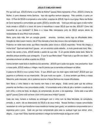 JESUS É O MELHOR VINHO!
Por que será que JESUS chama a sua Mãe de Mulher? (pausa) Maria representa o Povo, JESUS a chama de
Mulher, é como dissesse minha Senhora. Isso não significa nenhum desprezo. Pelo contrário, é como um
título. O Povo de DEUS é comparado a uma mulher, a esposa de JESUS, hoje é a sua Igreja. Maria nas Bodas
de Caná representa a comunidade que aceita JESUS e acredita nele. Você que está aqui agora é esta mulher
muito amada e JESUS é o noivo! Ah como é maravilhoso o nosso DEUS que nos deu JESUS!? Como não
maravilhar de sua bondade!? E Maria é a nossa Mãe intercessora junto de DEUS sempre atenta às
necessidades de seus filhos muito amados.
Maria, como toda mãe, tem um coração grande,

amoroso, bondoso, sentiu logo as dificuldades deles.

Coração de mãe é assim mesmo, não é? Ela intercede a favor dos noivos e dos convidados da festa.
Podemos ver neste texto ainda, que Maria intercedeu pelos noivos e JESUS respondeu: ―Ainda não chegou a
minha hora!‖ Qual será esta hora? (pausa... em um encontro vocês saberão... é muito grande esta hora). Mas...
mesmo não sendo a hora, JESUS atende o pedido de sua mãe. E um grande detalhe deste texto: Maria foi
atendida porque acreditou que conseguiria. O que foi que Maria disse? ―Fazei tudo o que Ele vos disser‖. Os
serventes encheram as talhas a pedido de JESUS.
Vemos também neste texto à obediência dos serventes. JESUS quer e pode nos ajudar, mas precisamos fazer
a nossa parte, JESUS realizou o milagre, mas foi preciso que os serventes enchessem as talhas.
A palavra de DEUS é viva e produz frutos. O que JESUS quer nos dizer agora neste texto? JESUS quer que
peçamos e confiamos na sua misericórdia. Ele quer muito nos ajudar... E vimos também que Maria, a nossa
Mãezinha, pode interceder, isto é, podemos recorrer a Nossa Senhora nas nossas dificuldades.
Sem Maria, o vinho faltaria e não haveria nem festa e nem alegria. Então vamos pedir que ela continue
presente nas famílias e nas comunidades cristãs. A humanidade sente a falta do pão e também a ausência do
bom vinho, o vinho da festa, da alegria, da compreensão, do amor, e da esperança. Como está a sua talha
agora? (pausa) Como você vai levar o bom vinho para seus irmãos? (pausa)
Cada vez mais, homens e mulheres se embriagam com o vinho ruim da falsa felicidade, do comodismo,
omissão, e, assim, vão se distanciando de DEUS e de seus irmãos. Nossas famílias e nossas comunidades
necessitam do vinho que transforma nossa existência insossa (sem gosto), em existência comprometida com a
esperança para o povo. Cada vez que levo compreensão para casa ou qualquer lugar que estiver, amor,
alegria,... o que mais? Estou fazendo acontecer o milagre da transformação da água em vinho!

128

 