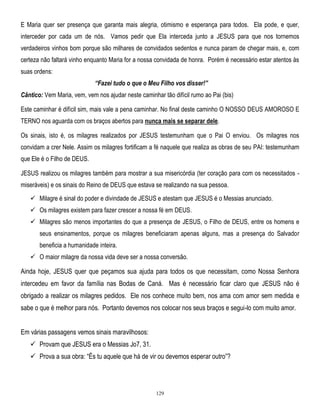 E Maria quer ser presença que garanta mais alegria, otimismo e esperança para todos. Ela pode, e quer,
interceder por cada um de nós. Vamos pedir que Ela interceda junto a JESUS para que nos tornemos
verdadeiros vinhos bom porque são milhares de convidados sedentos e nunca param de chegar mais, e, com
certeza não faltará vinho enquanto Maria for a nossa convidada de honra. Porém é necessário estar atentos às
suas ordens:
“Fazei tudo o que o Meu Filho vos disser!”
Cântico: Vem Maria, vem, vem nos ajudar neste caminhar tão difícil rumo ao Pai (bis)
Este caminhar é difícil sim, mais vale a pena caminhar. No final deste caminho O NOSSO DEUS AMOROSO E
TERNO nos aguarda com os braços abertos para nunca mais se separar dele.
Os sinais, isto é, os milagres realizados por JESUS testemunham que o Pai O enviou. Os milagres nos
convidam a crer Nele. Assim os milagres fortificam a fé naquele que realiza as obras de seu PAI: testemunham
que Ele é o Filho de DEUS.
JESUS realizou os milagres também para mostrar a sua misericórdia (ter coração para com os necessitados miseráveis) e os sinais do Reino de DEUS que estava se realizando na sua pessoa.
 Milagre é sinal do poder e divindade de JESUS e atestam que JESUS é o Messias anunciado.
 Os milagres existem para fazer crescer a nossa fé em DEUS.
 Milagres são menos importantes do que a presença de JESUS, o Filho de DEUS, entre os homens e
seus ensinamentos, porque os milagres beneficiaram apenas alguns, mas a presença do Salvador
beneficia a humanidade inteira.
 O maior milagre da nossa vida deve ser a nossa conversão.

Ainda hoje, JESUS quer que peçamos sua ajuda para todos os que necessitam, como Nossa Senhora
intercedeu em favor da família nas Bodas de Caná. Mas é necessário ficar claro que JESUS não é
obrigado a realizar os milagres pedidos. Ele nos conhece muito bem, nos ama com amor sem medida e
sabe o que é melhor para nós. Portanto devemos nos colocar nos seus braços e segui-lo com muito amor.
Em várias passagens vemos sinais maravilhosos:
 Provam que JESUS era o Messias Jo7, 31.
 Prova a sua obra: ―És tu aquele que há de vir ou devemos esperar outro‖?

129

 