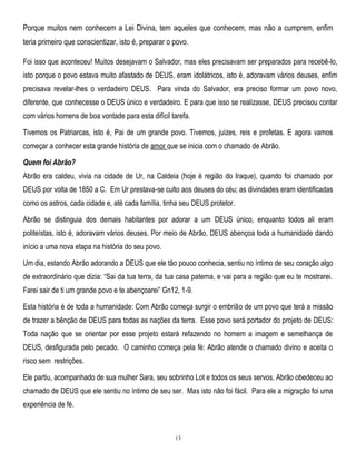 Porque muitos nem conhecem a Lei Divina, tem aqueles que conhecem, mas não a cumprem, enfim
teria primeiro que conscientizar, isto é, preparar o povo.
Foi isso que aconteceu! Muitos desejavam o Salvador, mas eles precisavam ser preparados para recebê-lo,
isto porque o povo estava muito afastado de DEUS, eram idolátricos, isto é, adoravam vários deuses, enfim
precisava revelar-lhes o verdadeiro DEUS. Para vinda do Salvador, era preciso formar um povo novo,
diferente, que conhecesse o DEUS único e verdadeiro. E para que isso se realizasse, DEUS precisou contar
com vários homens de boa vontade para esta difícil tarefa.
Tivemos os Patriarcas, isto é, Pai de um grande povo. Tivemos, juizes, reis e profetas. E agora vamos
começar a conhecer esta grande história de amor que se inicia com o chamado de Abrão.
Quem foi Abrão?
Abrão era caldeu, vivia na cidade de Ur, na Caldeia (hoje é região do Iraque), quando foi chamado por
DEUS por volta de 1850 a C. Em Ur prestava-se culto aos deuses do céu; as divindades eram identificadas
como os astros, cada cidade e, até cada família, tinha seu DEUS protetor.
Abrão se distinguia dos demais habitantes por adorar a um DEUS único, enquanto todos ali eram
politeístas, isto é, adoravam vários deuses. Por meio de Abrão, DEUS abençoa toda a humanidade dando
início a uma nova etapa na história do seu povo.
Um dia, estando Abrão adorando a DEUS que ele tão pouco conhecia, sentiu no íntimo de seu coração algo
de extraordinário que dizia: ―Sai da tua terra, da tua casa paterna, e vai para a região que eu te mostrarei.
Farei sair de ti um grande povo e te abençoarei‖ Gn12, 1-9.
Esta história é de toda a humanidade: Com Abrão começa surgir o embrião de um povo que terá a missão
de trazer a bênção de DEUS para todas as nações da terra. Esse povo será portador do projeto de DEUS:
Toda nação que se orientar por esse projeto estará refazendo no homem a imagem e semelhança de
DEUS, desfigurada pelo pecado. O caminho começa pela fé: Abrão atende o chamado divino e aceita o
risco sem restrições.
Ele partiu, acompanhado de sua mulher Sara, seu sobrinho Lot e todos os seus servos. Abrão obedeceu ao
chamado de DEUS que ele sentiu no íntimo de seu ser. Mas isto não foi fácil. Para ele a migração foi uma
experiência de fé.

13

 