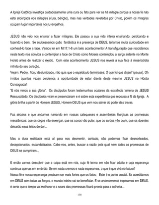 A Igreja Católica investiga cuidadosamente uma cura ou fato para ver se há milagre porque a nossa fé não
está alicerçada nos milagres (cura, bênção), mas nas verdades reveladas por Cristo, porém os milagres
ocupam lugar importante nos Evangelhos.
JESUS não veio nos ensinar a fazer milagres. Ele passou a sua vida inteira ensinando, perdoando e
fazendo o bem. Se soubéssemos quão fantástica é a presença de DEUS, teríamos muita curiosidade em
conhecê-lo face a face. Vamos ler em Mt17,1-8 um belo acontecimento! A transfiguração que recordamos
neste texto nos convida a contemplar a face de Cristo como Moisés contemplou a sarça ardente no Monte
Horeb antes de realizar o êxodo. Com este acontecimento JESUS nos revela a sua face à misericórdia
infinita do seu coração.
Vejam: Pedro, ficou deslumbrado, não quis que o espetáculo terminasse. O que foi que disse? (pausa). Oh
irmãos quantas vezes perdemos a oportunidade de estar diante deste mesmo JESUS na Hóstia
Consagrada!
―E nós vimos a sua glória‖. Os discípulos foram testemunhas oculares da existência terrena de JESUS
Ressuscitado. Os discípulos viram e presenciaram e é sobre esta experiência que repousa a fé da Igreja. A
glória brilha a partir do Homem JESUS, Homem-DEUS que vem nos salvar do poder das trevas.
Faz séculos e que andamos narrando em nossas catequeses e assembléias litúrgicas as promessas
messiânicas: que os cegos vão enxergar, que os coxos vão pular, que os surdos vão ouvir, que os doentes
deixarão seus leitos de dor...
Mas a dura realidade está aí para nos desmentir, contudo, não podemos ficar desnorteados,
decepcionados, escandalizados. Cabe-nos, antes, buscar a razão pela qual nem todas as promessas de
DEUS se cumpriram...
E então vamos descobrir que a culpa está em nós, cuja fé teima em não ficar adulta e cuja esperança
continua apenas em embrião. Se em nada cremos e nada esperamos, o que é que virá no futuro?
Nossa fé e nossa esperança precisam ser mais fortes que os fatos: Este é o ponto crucial. Se acreditamos
em DEUS com todas as forças, o mundo inteiro vai se beneficiar. E se ardentemente esperamos em DEUS,
é certo que o tempo vai melhorar e a seara das promessas ficará pronta para a colheita...
130

 
