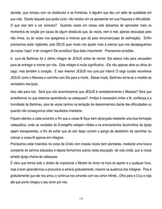 decisão, que rompeu com os obstáculos e as fronteiras, é alguém que deu um salto de qualidade em
sua vida. Diante daquele que podia curar, não hesitou em se apresentar em sua fraqueza e dificuldade.
O que isso tem a ver conosco? Quantas vezes em nossa vida deixamos de aproveitar mais os
momentos de oração por causa de algum obstáculo que, às vezes, nem é real, apenas desculpas para
não irmos, ou às vezes nos apegamos a motivos que dá para renunciar(capa de estimação). Enfim
precisamos estar vigilantes, pois DEUS quer muito nos ajudar mais é preciso que nos desapeguemos
da nossa ―capa‖ e ter coragem! Ele acreditou! Que dado importante! Precisamos acreditar.
A cura de Bartimeu foi o último milagre de JESUS antes de morrer. Ele estava indo para Jerusalém
para se entregar e morrer por nós. Este milagre é muito significativo. Ele não apenas abre os olhos do
cego, mas também o coração. É isso mesmo! JESUS nos cura por inteiro! O cego curado reconhece
JESUS como o Messias e caminha com Ele para a morte. Desse modo, Bartimeu torna-se o modelo do
verdadeiro discípulo.
Isso vale para nós. Será que nós reconhecemos que JESUS é verdadeiramente o Messias? Será que
acreditamos no que estamos aprendendo na catequese? Irmãos é necessário imitar a fé, confiança e a
humildade de Bartimeu, pois às vezes caímos na tentação de desanimarmos diante das dificuldades ou
quando não conseguimos obter resultados imediatos.
Fiquem atentos a cada encontro a fim que a vossa fé fique bem alicerçada mediante uma boa formação
catequética, onde as verdades do Evangelho estejam nítidas e os ensinamentos doutrinários da Igreja
sejam transparentes, a fim de evitar que ao sair daqui corram o perigo de desistirem de caminhar ou
colocar a vossa fé apenas em milagres.
Precisamos estar inseridos no corpo de Cristo com nossas raízes bem plantadas, mediante uma busca
constante de sermos educados e depois formarmos outros nesta educação de vida cristã, que a nossa
amada Igreja chama de catequese.
É claro que temos todo o direito de importunar o Mestre do Amor na hora do aperto e a qualquer hora,
mas é bom aprendermos a procurá-lo e amá-lo gratuitamente, mesmo na ausência dos milagres. Pois é
gratuitamente que ele nos amou e continua nos amando com seu amor infinito...Olhe para a Cruz e veja
até que ponto chegou o seu amor por nós.

132

 