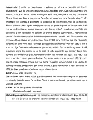 Interiorização: (convidar os catequizandos a fecharem os olhos e o catequista vai dizendo
pausadamente) Qual é o simbolismo da aliança? (união, fidelidade, amor...) JESUS hoje quer fazer uma
aliança com cada um de nós. Vamos nos imaginar à sua frente, olhe para JESUS, veja quanto amor
Ele quer te oferecer. Ouça a pergunta que Ele te faz: Você quer fazer parte da minha aliança? Não
importa por onde já andou, o que importa é a sua decisão de hoje em diante. Qual é a sua resposta?
Sinta-se diante de JESUS agora, entrega para Ele tudo que possa atrapalhar ser um bom vinho. Será
que sou um bom vinho ou sou um vinho azedo feito de uvas podres? Levando amor, concórdia, paz
para família e com aqueles que me cercam? Ou provoco discórdia, guardo rancor... não valorizo as
pessoas? Quantas vezes já deixou de incentivar alguém em casa... trabalho... etc. Você que veio a este
encontro está convidado a ser um bom vinho. Deixa JESUS ser o Senhor de sua vida, Ele quer te
transforma em ótimo vinho! Qual é o milagre que você deseja alcançar hoje? Fale para JESUS onde é
a sua dor, diga: Quero ser curado desse mal (preconceito, omissão, falta de perdão, egoísmo). JESUS
te pergunta agora: Que queres que eu te faça? Ele está aguardando sua resposta? Pense bem,
aproveite esse momento de graça, catequizando amado, seja humilde e diga agora. Este JESUS que
anuncio a você é o mesmo que curou Bartimeu. O que mais precisa hoje em sua vida? JESUS cura do
seu mal, mas é necessário primeiro que você queira. Precisamos sermos humildes e ter o desejo de
sermos purificados, principalmente para com o próximo. E para memorizarem e ficar confiantes em
JESUS e deixar que ele seja o Senhor de nossas vidas cantemos:
Cantar: JESUS Cristo é o Senhor – 40
3) Concluindo: Vamos pedir a JESUS que realize em nós uma conversão sincera para que possamos
um dia estar face-a-face com Ele na Glória Eterna e, assim acontecendo, que seja somente para a
Glória do Seu Nome.
Cantar: Eu vim para que todos tenham Vida
Que todos tenham vida plenamente.
Motivação para o próximo encontro: Hoje começamos a conhecer a vida pública do Nosso Mestre. O
que será que Ele vai nos ensinar no próximo encontro! Tem um juiz ateu, não percam!

133

 