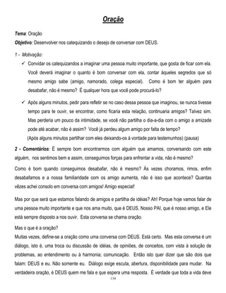 Oração
Tema: Oração
Objetivo: Desenvolver nos catequizando o desejo de conversar com DEUS.
1 - Motivação:
 Convidar os catequizandos a imaginar uma pessoa muito importante, que gosta de ficar com ela.
Você deverá imaginar o quanto é bom conversar com ela, contar àqueles segredos que só
mesmo amigo sabe (amigo, namorado, colega especial).

Como é bom ter alguém para

desabafar, não é mesmo? É qualquer hora que você pode procurá-lo?
 Após alguns minutos, pedir para refletir se no caso dessa pessoa que imaginou, se nunca tivesse
tempo para te ouvir, se encontrar, como ficaria esta relação, continuaria amigos? Talvez sim.
Mas perderia um pouco da intimidade, se você não partilha o dia-a-dia com o amigo a amizade
pode até acabar, não é assim? Você já perdeu algum amigo por falta de tempo?
(Após alguns minutos partilhar com eles deixando-os à vontade para testemunhos) (pausa)
2 - Comentários: É sempre bom encontrarmos com alguém que amamos, conversando com este
alguém, nos sentimos bem e assim, conseguimos forças para enfrentar a vida, não é mesmo?
Como é bom quando conseguimos desabafar, não é mesmo? Às vezes choramos, rimos, enfim
desabafamos e a nossa familiaridade com os amigo aumenta, não é isso que acontece? Quantas
vêzes achei consolo em conversa com amigos! Amigo especial!
Mas por que será que estamos falando de amigos e partilha de idéias? Ah! Porque hoje vamos falar de
uma pessoa muito importante e que nos ama muito, que é DEUS, Nosso PAI, que é nosso amigo, e Ele
está sempre disposto a nos ouvir. Esta conversa se chama oração.
]

Mas o que é a oração?
Muitas vezes, define-se a oração como uma conversa com DEUS. Está certo. Mas esta conversa é um
diálogo, isto é, uma troca ou discussão de idéias, de opiniões, de conceitos, com vista à solução de
problemas, ao entendimento ou à harmonia; comunicação. Então isto quer dizer que são dois que
falam: DEUS e eu. Não somente eu. Diálogo exige escuta, abertura, disponibilidade para mudar. Na
verdadeira oração, é DEUS quem me fala e que espera uma resposta. É verdade que toda a vida deve
134

 