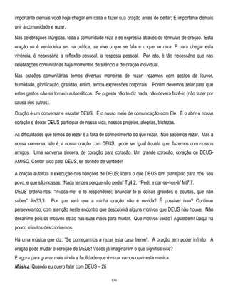 importante demais você hoje chegar em casa e fazer sua oração antes de deitar; E importante demais
unir à comunidade e rezar.
Nas celebrações litúrgicas, toda a comunidade reza e se expressa através de fórmulas de oração. Esta
oração só é verdadeira se, na prática, se vive o que se fala e o que se reza. E para chegar esta
vivência, é necessária a reflexão pessoal, a resposta pessoal. Por isto, é tão necessário que nas
celebrações comunitárias haja momentos de silêncio e de oração individual.
Nas orações comunitárias temos diversas maneiras de rezar: rezamos com gestos de louvor,
humildade, glorificação, gratidão, enfim, temos expressões corporais. Porém devemos zelar para que
estes gestos não se tornem automáticos. Se o gesto não te diz nada, não deverá fazê-lo (não fazer por
causa dos outros).
Oração é um conversar e escutar DEUS. É o nosso meio de comunicação com Ele. É o abrir o nosso
coração e deixar DEUS participar de nossa vida, nossos projetos, alegrias, tristezas.
As dificuldades que temos de rezar é a falta de conhecimento do que rezar. Não sabemos rezar. Mas a
nossa conversa, isto é, a nossa oração com DEUS, pode ser igual àquela que fazemos com nossos
amigos. Uma conversa sincera, de coração para coração. Um grande coração, coração de DEUSAMIGO. Contar tudo para DEUS, se abrindo de verdade!
A oração autoriza a execução das bênçãos de DEUS; libera o que DEUS tem planejado para nós, seu
povo, e que são nossas: ―Nada tendes porque não pedis‖ Tg4,2. ―Pedi, e dar-se-vos-á‖ Mt7,7.
DEUS ordena-nos: ―Invoca-me, e te responderei; anunciar-te-ei coisas grandes e ocultas, que não
sabes‖ Jer33,3.

Por que será que a minha oração não é ouvida? É possível isso? Continue

perseverando, com atenção neste encontro que descobrirá alguns motivos que DEUS não houve. Não
desanime pois os motivos estão nas suas mãos para mudar. Que motivos serão? Aguardem! Daqui há
pouco minutos descobriremos.
Há uma música que diz: ―Se começarmos a rezar esta casa treme‖. A oração tem poder infinito. A
oração pode mudar o coração de DEUS! Vocês já imaginaram o que significa isso?
E agora para gravar mais ainda a facilidade que é rezar vamos ouvir esta música.
Música: Quando eu quero falar com DEUS – 26
136

 