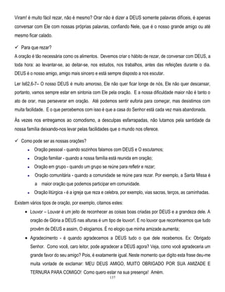 Viram! é muito fácil rezar, não é mesmo? Orar não é dizer a DEUS somente palavras difíceis, é apenas
conversar com Ele com nossas próprias palavras, confiando Nele, que é o nosso grande amigo ou até
mesmo ficar calado.
 Para que rezar?
A oração é tão necessária como os alimentos. Devemos criar o hábito de rezar, de conversar com DEUS, a
toda hora: ao levantar-se, ao deitar-se, nos estudos, nos trabalhos, antes das refeições durante o dia.
DEUS é o nosso amigo, amigo mais sincero e está sempre disposto a nos escutar.
Ler Is62,6-7– O nosso DEUS é muito amoroso, Ele não quer ficar longe de nós, Ele não quer descansar,
portanto, vamos sempre estar em sintonia com Ele pela oração. E a nossa dificuldade maior não é tanto o
ato de orar, mas perseverar em oração. Até podemos sentir euforia para começar, mas desistimos com
muita facilidade. E o que percebemos com isso é que a casa do Senhor está cada vez mais abandonada.

Às vezes nos entregamos ao comodismo, a desculpas esfarrapadas, não lutamos pela santidade da
nossa família deixando-nos levar pelas facilidades que o mundo nos oferece.
 Como pode ser as nossas orações?
Oração pessoal - quando sozinhos falamos com DEUS e O escutamos;
Oração familiar - quando a nossa família está reunida em oração;
Oração em grupo - quando um grupo se reúne para refletir e rezar;
Oração comunitária - quando a comunidade se reúne para rezar. Por exemplo, a Santa Missa é
a maior oração que podemos participar em comunidade.
Oração litúrgica - é a igreja que reza e celebra, por exemplo, vias sacras, terços, as caminhadas.
Existem vários tipos de oração, por exemplo, citamos estes:
Louvor – Louvar é um jeito de reconhecer as coisas boas criadas por DEUS e a grandeza dele. A
oração de Glória a DEUS nas alturas é um tipo de louvor!. E no louvor que reconhecemos que tudo
provêm de DEUS e assim, O elogiamos. É no elogio que minha amizade aumenta;
Agradecimento - é quando agradecemos a DEUS tudo o que dele recebemos. Ex: Obrigado
Senhor. Como você, caro leitor, pode agradecer a DEUS agora? Veja, como você agradeceria um
grande favor do seu amigo? Pois, é exatamente igual. Neste momento que digito esta frase deu-me
muita vontade de exclamar: MEU DEUS AMIGO, MUITO OBRIGADO POR SUA AMIZADE E
TERNURA PARA COMIGO! Como quero estar na sua presença! Amém.
137

 