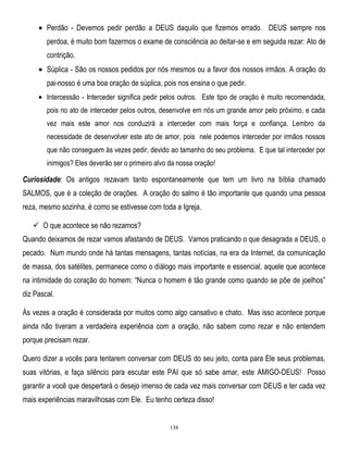 Perdão - Devemos pedir perdão a DEUS daquilo que fizemos errado. DEUS sempre nos
perdoa, é muito bom fazermos o exame de consciência ao deitar-se e em seguida rezar: Ato de
contrição.
Súplica - São os nossos pedidos por nós mesmos ou a favor dos nossos irmãos. A oração do
pai-nosso é uma boa oração de súplica, pois nos ensina o que pedir.
Intercessão - Interceder significa pedir pelos outros. Este tipo de oração é muito recomendada,
pois no ato de interceder pelos outros, desenvolve em nós um grande amor pelo próximo, e cada
vez mais este amor nos conduzirá a interceder com mais força e confiança. Lembro da
necessidade de desenvolver este ato de amor, pois nele podemos interceder por irmãos nossos
que não conseguem às vezes pedir, devido ao tamanho do seu problema. E que tal interceder por
inimigos? Eles deverão ser o primeiro alvo da nossa oração!

Curiosidade: Os antigos rezavam tanto espontaneamente que tem um livro na bíblia chamado
SALMOS, que é a coleção de orações. A oração do salmo é tão importante que quando uma pessoa
reza, mesmo sozinha, é como se estivesse com toda a Igreja.
 O que acontece se não rezamos?
Quando deixamos de rezar vamos afastando de DEUS. Vamos praticando o que desagrada a DEUS, o
pecado. Num mundo onde há tantas mensagens, tantas notícias, na era da Internet, da comunicação
de massa, dos satélites, permanece como o diálogo mais importante e essencial, aquele que acontece
na intimidade do coração do homem: ―Nunca o homem é tão grande como quando se põe de joelhos‖
diz Pascal.
Às vezes a oração é considerada por muitos como algo cansativo e chato. Mas isso acontece porque
ainda não tiveram a verdadeira experiência com a oração, não sabem como rezar e não entendem
porque precisam rezar.
Quero dizer a vocês para tentarem conversar com DEUS do seu jeito, conta para Ele seus problemas,
suas vitórias, e faça silêncio para escutar este PAI que só sabe amar, este AMIGO-DEUS! Posso
garantir a você que despertará o desejo imenso de cada vez mais conversar com DEUS e ter cada vez
mais experiências maravilhosas com Ele. Eu tenho certeza disso!

138

 