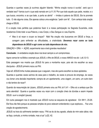 Quantas e quantas vezes já ouvimos alguém falando: ―Minha oração nunca é ouvida‖, será que é
verdade isso? Vamos ouvir o que está narrado em Lc11,10 ―Por que todo aquele que pede, recebe; e o
que busca, encontra; e ao que bate, a porta se abrirá‖ – Irmãos é palavra de DEUS, Ele te promete
tudo. E não alguma coisa, Ele apenas coloca uma exigência: ―pedir com fé‖. Com certeza toda oração
chega a DEUS.
E a oração mais perfeita que podemos fazer é a nossa participação na Sagrada Eucaristia, onde
recebemos Cristo total: a sua Palavra, o seu Corpo, o Seu Sangue e o seu Espírito.
 Mas é só rezar e cruzar os braços? Não! Na oração nós buscamos em DEUS a força, a
coragem para enfrentar as dificuldades, a criatividade. Devemos rezar como se tudo
dependesse de DEUS e agir como se tudo dependesse de nós.
ORAÇÃO = ORA + AÇÃO, experimente isso e terá grandes resultados!
Conclusão: A verdadeira oração deve nos levar sempre a um compromisso.
Agora vamos ler na Bíblia o exemplo que JESUS, o filho de DEUS, o nosso AMIGO nos dá - Lc6,12-13.

Esta passagem nos mostra que JESUS foi para a montanha rezar, pois ele iria escolher os seus
discípulos - JESUS primeiro rezou ao PAI.
Veja só! JESUS tinha muitas pessoas que o seguiam, mas ele queria escolher os doze apóstolos.
Quantas e quantas vezes saímos de casa para o trabalho, às vezes à procura de emprego, às vezes
vou tomar uma decisão importante; compra de um apartamento, uma viagem, um carro, um outro bem
e não lembro de rezar?
Quando da ressurreição de Lázaro, JESUS primeiro orou ao PAI Jo11,41 – Olha só a certeza que Ele
seria atendido! Quanta e quantas vezes vou rezar com o coração cheio de dúvidas e assim impede
DEUS ouvir a oração! (pausa)
Em outra passagem nos é mostrado que JESUS nunca se esquecia de agradecer. Em Mt11, 25-26.
Ele ficou tão feliz porque as pessoas simples do povo estavam entendendo o que explicava... Fez uma
oração de agradecimento.
JESUS na hora do sofrimento também rezou: ―PAI se és do teu agrado, afasta de mim este cálice; não
se faça, contudo, a minha vontade, mas a tua‖ Lc22, 42.
139

 