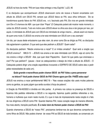 JESUS na hora da morte: ―PAI em tuas mãos entrego o meu Espírito‖. Lc23, 46
E os discípulos que acompanhavam JESUS observavam como ele rezava e ficaram encantados com
atitude de JESUS com DEUS PAI, sempre que JESUS falava ao PAI, seus olhos brilhavam. Ele se
transformava quando falava do PAI! JESUS era, e é, fascinado pelo PAI, Ele vivia em grande intimidade
com Ele e O chamava de ABÁ que quer dizer ―Papai‖ (O Catequista poderá até mostrar neste momento, o
cartaz de JESUS orando). Tudo era motivo para JESUS elevar os olhos aos céus e dar graças por isso, por
aquilo. A intimidade de JESUS para com DEUS era intimidade de amigo mesmo..., atitude assim só mesmo
de quem ama muito. E JESUS nos ensina a ter esta intimidade com DEUS com o seu exemplo!

Um dia, por causa deste entusiasmo que eles viam, do amor como Ele se dirigia ao PAI, os discípulos
não agüentaram e pediram. O que será que eles pediram a JESUS? Quem sabe?
Os discípulos pediram: ―Mestre ensina-nos a rezar!‖ E aí irmãos amados? Qual será a oração que
JESUS ensinou?

Mt6,9-13 - JESUS nos ensina a ter esta intimidade com DEUS, veja só como Ele

nos ensina a dirigir a DEUS! Abá, que quer dizer Papaizinho. Quem foi que pediu que ensinasse a
orar? Por que pediram? (pausa – levar os catequizandos o desejo de imitar a atitude de JESUS – O
Catequista poderá dirigir uma oração espontânea invocando o ESPÍRITO DE DEUS sobre eles e pedir
pelas necessidades de cada um).
Quão grande e maravilhoso poder chamar DEUS de PAI! Valeu a pena perseverar
na leitura!? Você pode chamar DEUS de PAI! Chame agora por Ele: PAIÊÊ estou aqui!
JESUS nos ensinou a rezar perfeitamente! Mt6,7-8 – ―Nas vossas orações não useis muitas palavras
como os gentios, os quais julgam que serão ouvidos à força de palavra‖.
A Oração do PAI-NOSSO é dividida em três partes: A primeira nos coloca na presença de DEUS e
fazemos três pedidos referentes a DEUS e na segunda, fazemos quatro pedidos referentes a nós,
homens e mulheres que vivem neste mundo. E o que é mais de impressionante nesta oração é o fato
de nos dirigirmos a DEUS como PAI Quando falamos PAI, nosso coração reage de maneira diferente,
fica mais aberto, tranqüilo pacificado. É o maior dom do Homem poder chamar a DEUS de PAI!
Quando chamamos a DEUS de ―nosso PAI‖, precisamos lembrar-nos de que devemos comporta-nos
como filhos de DEUS. Não podeis chamar de vosso PAI ao DEUS de toda bondade, se conservais um

140

 