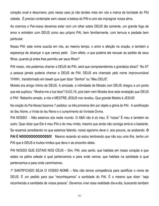coração cruel e desumano; pois nesse caso já não tendes mais em vós a marca da bondade do PAI
celeste. É preciso contemplar sem cessar a beleza do PAI e com ela impregnar nossa alma.
Ao orarmos o Pai-nosso devemos estar com um olhar sobre DEUS tão somente, um grande fogo de
amor e entretém com DEUS como seu próprio PAI, bem familiarmente, com ternura e piedade bem
particular.
Nosso PAI: este nome suscita em nós, ao mesmo tempo, o amor e afeição na oração, e também a
esperança de alcançar o que vamos pedir. Com efeito, o que poderia ele recusar ao pedido de seus
filhos, quando já antes lhes permitiu ser seus filhos?
PAI nosso, nós podemos chamar a DEUS de PAI, será que compreendemos a grandeza disso? No AT
a pessoa jamais poderia chamar a DEUS de PAI. DEUS era chamado pelo nome impronunciável
YHWH, transformado em Iaweh que quer dizer ―Senhor‖ ou ―Meu DEUS‖.
Moisés era amigo íntimo de DEUS. A amizade, a intimidade de Moisés com DEUS chegou a um ponto
que ele suplicou: ―Mostra-me a tua face‖! Ex33,18, pois bem nem Moisés teve esta revelação que DEUS
é PAI! Rebanho amado, a nós o MESTRE JESUS nos revelou. Que grande Mestre é JESUS!
Na oração do Pai-Nosso fazemos 7 pedidos: os três primeiros têm por objeto a glória do PAI. A santificação
do Seu Nome, a Vinda do teu Reino e o cumprimento da Vontade Divina.

PAI NOSSO - Não estamos sós neste mundo. O ABÁ não é só meu. É ―nosso‖ É meu e também do
outro. Quer dizer que Ele é meu PAI e do meu irmão, mesmo que ainda não consiga amá-lo o bastante.
Se rezamos acreditando no que estamos falando, nosso egoísmo deve ir, aos poucos, se acabando. O
PAI É NOOOOOOOOOOSSO! Mesmo rezando só estou lembrando que não sou uma ilha, tenho um
PAI que é DEUS e muitos irmãos que devo ir ao encontro deles.
PAI NOSSO QUE ESTAIS NOS CÉUS – Sim, PAI, sois santo, que habitais em nosso coração e que
estais na pátria celeste à qual pertencemos e para onde vamos; que habitais na santidade à qual
pertencemos e para onde caminhamos.
1º SANTIFICADO SEJA O VOSSO NOME – Nós não temos competência para santificar o nome de
DEUS. É um pedido para que ―reconheçamos‖ a santidade do PAI. É o mesmo que dizer: ―seja
reconhecida a santidade de vossa pessoa‖. Devemos viver essa realidade dia-a-dia, buscando também

141

 
