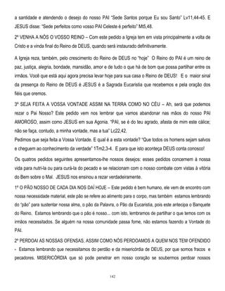 a santidade e atendendo o desejo do nosso PAI ―Sede Santos porque Eu sou Santo‖ Lv11,44-45. E
JESUS disse: ―Sede perfeitos como vosso PAI Celeste é perfeito‖ Mt5,48.
2º VENHA A NÓS O VOSSO REINO – Com este pedido a Igreja tem em vista principalmente a volta de
Cristo e a vinda final do Reino de DEUS, quando será instaurado definitivamente.
A Igreja reza, também, pelo crescimento do Reino de DEUS no ―hoje‖ O Reino do PAI é um reino de
paz, justiça, alegria, bondade, mansidão, amor e de tudo o que há de bom que possa partilhar entre os
irmãos. Você que está aqui agora precisa levar hoje para sua casa o Reino de DEUS! E o maior sinal
da presença do Reino de DEUS é JESUS é a Sagrada Eucaristia que recebemos e pela oração dos
fiéis que oremos.
3º SEJA FEITA A VOSSA VONTADE ASSIM NA TERRA COMO NO CÉU – Ah, será que podemos
rezar o Pai Nosso? Este pedido vem nos lembrar que vamos abandonar nas mãos do nosso PAI
AMOROSO, assim como JESUS em sua Agonia. ―PAI, se é do teu agrado, afasta de mim este cálice;
não se faça, contudo, a minha vontade, mas a tua‖ Lc22,42.
Pedimos que seja feita a Vossa Vontade. E qual é a esta vontade? ―Que todos os homens sejam salvos
e cheguem ao conhecimento da verdade‖ 1Tm2,3-4. E para que isto aconteça DEUS conta conosco!
Os quatros pedidos seguintes apresentamos-lhe nossos desejos: esses pedidos concernem à nossa
vida para nutri-la ou para curá-la do pecado e se relacionam com o nosso combate com vistas à vitória
do Bem sobre o Mal. JESUS nos ensinou a rezar verdadeiramente.
1º O PÃO NOSSO DE CADA DIA NOS DAÍ HOJE – Este pedido é bem humano, ele vem de encontro com
nossa necessidade material, este pão se refere ao alimento para o corpo, mas também estamos lembrando
do ―pão‖ para sustentar nossa alma, o pão da Palavra, o Pão da Eucaristia, pois este antecipa o Banquete
do Reino. Estamos lembrando que o pão é nosso... com isto, lembramos de partilhar o que temos com os
irmãos necessitados. Se alguém na nossa comunidade passa fome, não estamos fazendo a Vontade do
PAI.
2º PERDOAI AS NOSSAS OFENSAS, ASSIM COMO NÓS PERDOAMOS A QUEM NOS TEM OFENDIDO
- Estamos lembrando que necessitamos do perdão e da misericórdia de DEUS, por que somos fracos e
pecadores. MISERICÓRDIA que só pode penetrar em nosso coração se soubermos perdoar nossos

142

 