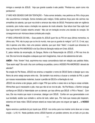 inimigos a exemplo de JESUS. Veja que grande ousadia é este pedido: ―Perdoai-nos, assim como nós
perdoamos‖.
3º NÃO NOS DEIXEIS CAIR EM TENTAÇÃO – Todos somos tentados, mas pedimos ao PAI a força para
não sucumbirmos à tentação. Somos tentados pelo maligno. Então pedimos força para não cairmos nas
armadilhas de satanás, que quer nos dividir e arrancar das mãos de DEUS. Precisamos estar em vigilância
constante, pois muitas vezes a tentação nos aparece de modo atraente. Que leitura boa! Que ação boa!
Que lugar bonito! Cuidado rebanho amado! Não cair em tentação envolve uma decisão do coração. Só
conseguiremos sair vitoriosos desse combate pela oração.
4º MAS LIVRAI-NOS DO MAL – Esse pedido foi JESUS quem fez ao PAI em seus últimos momentos, na
última ceia, ―PAI, não te peço que os tire do mundo, mas que os guarde do maligno‖ Jo17,15. O mal, aqui,
não é apenas uma idéia, mais uma pessoa: satanás, que quer dizer ―diabo‖, é aquele que atravessa no
meio do Plano do PAI AMOROSO e de Sua Obra de Salvação realiza em Cristo JESUS.

E, pelos méritos da encarnação, do Sangue, Morte e da Ressurreição de JESUS, o PAI nos livra do
mal. Ele nos livra de situações e ataques que nem imaginamos, mas um dia saberemos de tudo.
AMÉM – Pelo ―Amém‖ final, exprimimo-nos nossa concordância total em relação aos pedidos feitos.
―Que assim seja‖! Se você o fez com confiança os pedidos, como o NOSSO PAI AMOROSO deixará de
atender?
Na oração do Pai Nosso, JESUS nos ensinou a respeitar o nome do DEUS Santo e desejar que o seu
Reino de amor esteja sempre entre nós. Ele também nos ensinou a buscar a vontade do PAI, a pedir
por nossas necessidades materiais, buscar o perdão de DEUS e a libertação do mal.
JESUS nos ensina a dar graças, pedir e rogar: PAI que venha o vosso reio e se faça a vossa vontade.
Afirma-lhes que é necessário o pão, mas que não só se vive de pão. No Pai-Nosso, o Senhor conjuga
confiança em DEUS e fraternidade com os demais: por isso afirma que DEUS é PAI e ―Nosso‖. Com
isso, Ele nos mostra que rezar é conversar, dialogar com DEUS. Confiar em sua generosidade e em
sua bondade; aceitar sua vontade e, acima de tudo, saber que,. Por mais que nossos pés tropecem,
estamos em boas mãos: DEUS sempre estará ao nosso lado para nos erguer por que é ... o NOSSO
PAI.
Agora veremos a parábola do juiz injusto que JESUS nos contou para nos mostrar como deve ser a nossa
oração – Lc18,1-8. Nesta parábola vemos JESUS fazendo um paralelo extremo; de um lado um juiz ateu
143

 