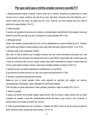 Por que será que a minha oração nunca é ouvida???
1. Relacionamentos errados na família mesmo modo vós, ó maridos, comportai-vos sabiamente no vosso
convívio com as vossas mulheres, pois são de um sexo mais fraco. Porquanto elas são herdeiras, com o
mesmo direito que vós outros, da graça que dá a vida. Tratai-as com todo respeito para que nada se
oponha às vossas orações. (I Pe 3:7).
2. Falta de perdão
E quando vos puserdes de pé para orar, perdoai, se tiverdes algum ressentimento contra alguém, para que
também vosso PAI, que está nos céus, vos perdoe os vossos pecados. (Mc 11:25).
3. Motivação errada
Pedis e não recebeis, porque pedis mal, com o fim de satisfazerdes as vossas PAIxões.(Tg 4:3). Portanto,
quer comais quer bebais ou façais qualquer outra coisa, fazei tudo para a glória de DEUS. (I Co 10:31).
4. Pecado oculto e não confessado a DEUS.
Não, não é a mão do Senhor que é incapaz de salvar, nem seu ouvido demasiado surdo para ouvir, são
vossos pecados que colocaram uma barreira entre vós e vosso DEUS. Vossas faltas são o motivo pelo qual
a Face se oculta para não vos ouvir, porque vossas mãos estão manchadas de sangue e vossos dedos de
crimes; vossos lábios proferem mentira, vossa língua entretém pérfidas conversas. (Is 59:1-3).
5. Quando se tem uma atitude deliberada de desobedecer a Lei de DEUS.
O que desvia os ouvidos de ouvir a lei, até a sua oração será abominável. Pv. 28:9
6. Quando a vida está dominada pela impureza.
Baste-vos que no tempo passado tenha vivido segundo os caprichos dos pagãos, em luxúrias,
concupiscências, embriaguez, orgias, bebedeiras e criminosas idolatrias.
O fim de todas as coisas está próximo. Sede, portanto, prudentes e vigiai na oração (I Pe. 4:3 e 7)
7. Ídolos no coração
A palavra do Senhor foi-me então dirigida nestes termos: filho do homem, esses homens têm os ídolos
instalados no coração, e eles têm constantemente diante dos olhos o que os leva a cair no pecado. É
preciso deixar-me consultar por eles? (Ez 14:2 e3).
8. Falta de generosidade para com os pobres e o trabalho de DEUS. Quem se faz de surdo aos gritos do
pobre não será ouvido, quando ele mesmo clamar. (Pv 21:13).
145

 