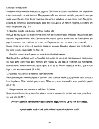 9. Dúvida e incredulidade.
Se alguém de vós necessita de sabedoria, peça-a a DEUS - que a todos dá liberalmente, com simplicidade
e sem recriminação - e ser-lhe-á dada. Mas peça-a com fé, sem nenhuma vacilação, porque o homem que
vacila assemelha-se à onda do mar, levantada pelo vento e agitada de um lado para o outro. Não pense,
portanto, tal homem que alcançará alguma coisa do Senhor, pois é um homem irresoluto, inconstante em
todo o seu proceder. (Tg 1:5-8)
10. Quando o coração está cheio de mentiras, fraude e ódio
Ó DEUS do meu louvor, não te cales! Pois contra mim se desataram lábios maldosos e fraudulentos; com
mentirosa língua falam contra mim. Cercam-me com palavras odiosas e sem causa me fazem guerra. Em
paga do meu amor, me hostilizam; eu, porém, oro. Pagaram-me o bem com o mal; o amor, com ódio.
Suscita contra ele um ímpio, e à sua direita esteja um acusador. Quando o julgarem, seja condenado; e,
tida como pecado, a sua oração. (Sl. 109:1-7).
11. Quando a nossa oração é apenas um show de espiritualidade exterior.
Quando orardes, não façais como os hipócritas, que gostam de orar de pé nas sinagogas e nas esquinas
das ruas, para serem vistos pelos homens. Em verdade eu vos digo: já receberam sua recompensa.
Quando orares, entra no teu quarto, fecha a porta e ora ao teu PAI em segredo; e teu PAI, que vê num
lugar oculto, recompensar-te-á. (Mt. 6:5-6).
12. Quando a nossa oração é mecânica e sem sentimento.
Nas vossas orações, não multipliqueis as palavras, como fazem os pagãos que julgam que serão ouvidos à
força de palavras. 8Não os imiteis, porque vosso PAI sabe o que vos é necessário, antes que vós lho peçais
(Mt. 6:7-8).
13. Não perseverar e nem permanecer na Palavra do Senhor
Se permanecerdes em mim, e as minhas palavras permanecerem em vós, pedireis tudo o que quiserdes e
vos será feito. (Jo 15:7).

Procure fazer um bom exame de consciência e peça perdão a DEUS com sinceridade.
Agindo assim você estará facilitando sua comunicação com o PAI.

146

 