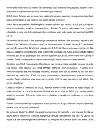 necessidades mais íntimas do homem, para dar sentido à sua existência, enriquecer seu prazer de viver e
amadurecer sua personalidade e dar-lhe a vardadeira paz de espírito.
JESUS, divino Salvador, veio ao nosso meio, exatamente para nos salvar das consequencias da perda do
paraíso terrestre pelo , e para nos levar para o outro paraíso, o definitivo.
Apesar de não ser possível a felicidade plena, perfeita e definitiva aqui na terra, JESUS quer que sejamos
felizes, o quanto seja possível, em nosso viver terreno. Por isso, Ele ensinou vários modos de se conquistar
a felicidade, já nesta vida. Entre esses caminhos e modos de viver, estão as oito bem-aventuranças (Cf Mt
5,1-12).
Os caminhos da felicidade – Bem aventurança é sinônimo de felicidade. Bem aventurado equivale a feliz.
Pode-se dizer: ―felizes os pobres de coração‖ ou ―bem-aventurados os pobres de coração‖. Ao observar
com atenção os caminhos da felicidade indicados por JESUS nas 8 bem-aventuranças descritas por São
Mateus, percebemos um contraditório entre os caminhos apontados pelo mundo, pela sociedade moderna
dominante, pela era da globalização, e os caminhos apontados por JESUS. Quem estaria certo? JESUS ou
o mundo? Qual é nossa experiência pessoal ou constatação feita ao observar a nossa sociedade?
Os valores que JESUS nos ensina são diferentes dos que vemos na nossa sociedade, no nosso dia-a-dia.
Esta alegria, esta felicidade que vamos conhecer, chama-se Bem-aventuranças. A palavra bemaventurada significa feliz, mas felicidade verdadeira, felicidade plena que só teremos no céu, mas ela é
construída aqui nesta vida! JESUS nos ensina proclamando as bem-aventuranças para nos mostrar o
caminho: ―Sejam perfeitos no amor, assim como é perfeito o PAI de vocês, que está no céu‖ Mt5,48. Que
convite maravilhoso!
Criados à imagem e semelhança de DEUS, trazemos inscrito no mais profundo de nosso coração um
anseio do infinito, de busca da verdadeira felicidade que se encontra em DEUS pois, só nele reside o
sentido de nossa vida. Entretanto, muitas vezes confundimos o caminho que nos leva ao encontro dessa
realização.
Vivemos num mundo onde se multiplicam os apelos de uma falsa e fugaz felicidade: ambição desmedida,
ânsia de poder, de riqueza, de honrarias.
No sermão da Montanha, JESUS nos apresenta uma síntese do Evangelho – uma proposta de vida que
resume como o homem deve viver para alcançar sua plenitude e ser realmente feliz Mt5,1-12. JESUS nos
mostra as 8 bem-aventuranças como candelabros ou velas para nos iluminar e levar à vida eterna. E nós
148

 