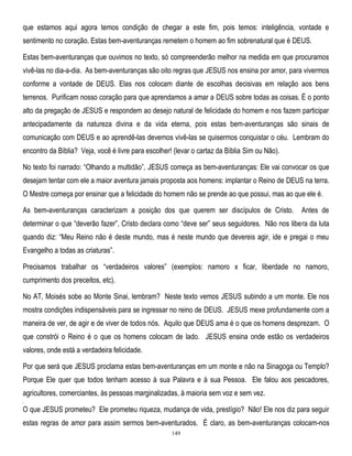 que estamos aqui agora temos condição de chegar a este fim, pois temos: inteligência, vontade e
sentimento no coração. Estas bem-aventuranças remetem o homem ao fim sobrenatural que é DEUS.
Estas bem-aventuranças que ouvimos no texto, só compreenderão melhor na medida em que procuramos
vivê-las no dia-a-dia. As bem-aventuranças são oito regras que JESUS nos ensina por amor, para vivermos
conforme a vontade de DEUS. Elas nos colocam diante de escolhas decisivas em relação aos bens
terrenos. Purificam nosso coração para que aprendamos a amar a DEUS sobre todas as coisas. É o ponto
alto da pregação de JESUS e respondem ao desejo natural de felicidade do homem e nos fazem participar
antecipadamente da natureza divina e da vida eterna, pois estas bem-aventuranças são sinais de
comunicação com DEUS e ao aprendê-las devemos vivê-las se quisermos conquistar o céu. Lembram do
encontro da Bíblia? Veja, você é livre para escolher! (levar o cartaz da Bíblia Sim ou Não).
No texto foi narrado: ―Olhando a multidão‖, JESUS começa as bem-aventuranças: Ele vai convocar os que
desejam tentar com ele a maior aventura jamais proposta aos homens: implantar o Reino de DEUS na terra.
O Mestre começa por ensinar que a felicidade do homem não se prende ao que possui, mas ao que ele é.
As bem-aventuranças caracterizam a posição dos que querem ser discípulos de Cristo.

Antes de

determinar o que ―deverão fazer‖, Cristo declara como ―deve ser‖ seus seguidores. Não nos libera da luta
quando diz: ―Meu Reino não é deste mundo, mas é neste mundo que devereis agir, ide e pregai o meu
Evangelho a todas as criaturas‖.
Precisamos trabalhar os ―verdadeiros valores‖ (exemplos: namoro x ficar, liberdade no namoro,
cumprimento dos preceitos, etc).
No AT, Moisés sobe ao Monte Sinai, lembram? Neste texto vemos JESUS subindo a um monte. Ele nos
mostra condições indispensáveis para se ingressar no reino de DEUS. JESUS mexe profundamente com a
maneira de ver, de agir e de viver de todos nós. Aquilo que DEUS ama é o que os homens desprezam. O
que constrói o Reino é o que os homens colocam de lado. JESUS ensina onde estão os verdadeiros
valores, onde está a verdadeira felicidade.
Por que será que JESUS proclama estas bem-aventuranças em um monte e não na Sinagoga ou Templo?
Porque Ele quer que todos tenham acesso à sua Palavra e à sua Pessoa. Ele falou aos pescadores,
agricultores, comerciantes, às pessoas marginalizadas, à maioria sem voz e sem vez.
4

O que JESUS prometeu? Ele prometeu riqueza, mudança de vida, prestígio? Não! Ele nos diz para seguir
estas regras de amor para assim sermos bem-aventurados. É claro, as bem-aventuranças colocam-nos
149

 