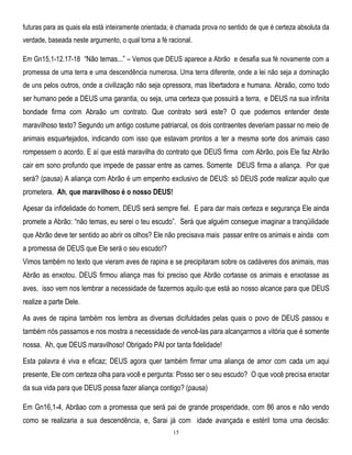 futuras para as quais ela está inteiramente orientada; é chamada prova no sentido de que é certeza absoluta da
verdade, baseada neste argumento, o qual torna a fé racional.
Em Gn15,1-12.17-18 ―Não temas...‖ – Vemos que DEUS aparece a Abrão e desafia sua fé novamente com a
promessa de uma terra e uma descendência numerosa. Uma terra diferente, onde a lei não seja a dominação
de uns pelos outros, onde a civilização não seja opressora, mas libertadora e humana. Abraão, como todo

ser humano pede a DEUS uma garantia, ou seja, uma certeza que possuirá a terra, e DEUS na sua infinita
bondade firma com Abraão um contrato. Que contrato será este? O que podemos entender deste
maravilhoso texto? Segundo um antigo costume patriarcal, os dois contraentes deveriam passar no meio de
animais esquartejados, indicando com isso que estavam prontos a ter a mesma sorte dos animais caso
rompessem o acordo. E aí que está maravilha do contrato que DEUS firma com Abrão, pois Ele faz Abrão
cair em sono profundo que impede de passar entre as carnes. Somente DEUS firma a aliança. Por que
será? (pausa) A aliança com Abrão é um empenho exclusivo de DEUS: só DEUS pode realizar aquilo que
prometera. Ah, que maravilhoso é o nosso DEUS!
Apesar da infidelidade do homem, DEUS será sempre fiel. E para dar mais certeza e segurança Ele ainda
promete a Abrão: ―não temas, eu serei o teu escudo‖. Será que alguém consegue imaginar a tranqüilidade
que Abrão deve ter sentido ao abrir os olhos? Ele não precisava mais passar entre os animais e ainda com
a promessa de DEUS que Ele será o seu escudo!?
Vimos também no texto que vieram aves de rapina e se precipitaram sobre os cadáveres dos animais, mas
Abrão as enxotou. DEUS firmou aliança mas foi preciso que Abrão cortasse os animais e enxotasse as
aves, isso vem nos lembrar a necessidade de fazermos aquilo que está ao nosso alcance para que DEUS
realize a parte Dele.
As aves de rapina também nos lembra as diversas dicifuldades pelas quais o povo de DEUS passou e
também nós passamos e nos mostra a necessidade de vencê-las para alcançarmos a vitória que é somente
nossa. Ah, que DEUS maravilhoso! Obrigado PAI por tanta fidelidade!
Esta palavra é viva e eficaz; DEUS agora quer também firmar uma aliança de amor com cada um aqui
presente, Ele com certeza olha para você e pergunta: Posso ser o seu escudo? O que você precisa enxotar
da sua vida para que DEUS possa fazer aliança contigo? (pausa)
Em Gn16,1-4, Abrãao com a promessa que será pai de grande prosperidade, com 86 anos e não vendo
como se realizaria a sua descendência, e, Sarai já com idade avançada e estéril toma uma decisão:
15

 