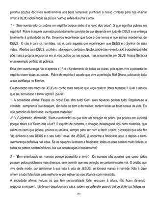 perante opções decisivas relativamente aos bens terrestres: purificam o nosso coração para nos ensinar
amar a DEUS sobre todas as coisas. Vamos refleti-las uma a uma:
1 – ―Bem-aventurado os pobres em espírito porque deles é o reino dos céus‖. O que significa pobres em
espírito? Pobre é aquele que está profundamente convicto de que depende em tudo de DEUS e se entrega
totalmente à gratuidade do Pai. Devemos reconhecer que tudo o que temos e que somos recebemos de
DEUS. O céu é para os humildes, isto é, para aqueles que reconhecem que DEUS é o Senhor de suas
vidas. Abertas para DEUS, acolhem, não julgam, perdoam. Então, pobre bem-aventurado é aquele que não
põe mais a própria segurança em si, nos outros ou nas coisas, mas unicamente em DEUS. Nossa Senhora
é um exemplo perfeito de pobreza.
Esta bem-aventurança não é apenas a 1ª, é o fundamento de todas as outras, pois quem vive a pobreza de
espírito vivem todas as outras. Pobre de espírito é aquele que vive a perfeição filial Divina, colocando toda
a sua confiança no Senhor.
Eu abandono nas mãos de DEUS ou confio mais naquilo que julgo realizar (força humana)? Qual é atitude
que sou convidado a tomar agora? (pausa)
1. A sociedade afirma: Felizes os ricos! Eles têm tudo! Com suas riquezas podem tudo! Regalam-se à
vontade, compram o que desejam, têm tudo do bom e do melhor, curtem todas as boas coisas da vida. Eis
aí o caminho da felicidade: as riquezas materiais!
JESUS contradiz, afirmando: "Bem-aventurados os que têm um coração de pobre, (os pobres em espírito)
porque deles é o Reino dos céus"! O espírito de pobreza, o coração desapegado dos bens materiais, que
utiliza os bens que possui, poucos ou muitos, sempre para ser bom e fazer o bem; o coração que não faz
"do dinheiro o seu DEUS e o seu tudo", esse, diz JESUS, já encontra a felicidade aqui, e depois a bemaventurança definitiva nos céus. Se as riquezas fizessem a felicidade: todos os ricos seriam muito felizes, e
todos os pobres seriam infelizes. Na sua constatação é isso mesmo?
2 – ―Bem-aventurado os mansos porque possuirão a terra‖. Os mansos são aqueles que como todos
passam pelos problemas mais diversos, sem permitir que seu coração se contamine pelo mal. O cristão que
vive deste modo, por conformar à sua vida à vida de JESUS, se tornará manso e humilde. Não é dizer
amém a tudo! Mas lutar para melhorar o que estiver ao seu alcance com mansidão.
A sociedade afirma: Felizes os que tem personalidade forte, retrucam à altura, não ficam devendo
resposta a ninguém, não levam desaforo para casa, sabem se defender usando até de violência; felizes os
150

 