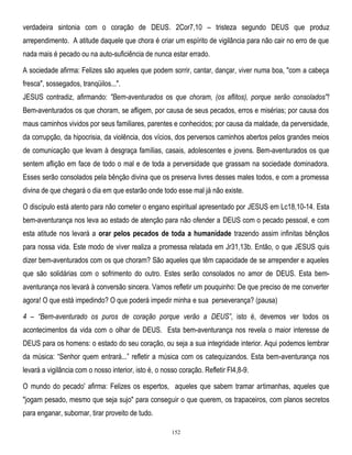 verdadeira sintonia com o coração de DEUS. 2Cor7,10 – tristeza segundo DEUS que produz
arrependimento. A atitude daquele que chora é criar um espírito de vigilância para não cair no erro de que
nada mais é pecado ou na auto-suficiência de nunca estar errado.
A sociedade afirma: Felizes são aqueles que podem sorrir, cantar, dançar, viver numa boa, "com a cabeça
fresca", sossegados, tranqüilos...".
JESUS contradiz, afirmando: "Bem-aventurados os que choram, (os aflitos), porque serão consolados"!
Bem-aventurados os que choram, se afligem, por causa de seus pecados, erros e misérias; por causa dos
maus caminhos vividos por seus familiares, parentes e conhecidos; por causa da maldade, da perversidade,
da corrupção, da hipocrisia, da violência, dos vícios, dos perversos caminhos abertos pelos grandes meios
de comunicação que levam à desgraça famílias, casais, adolescentes e jovens. Bem-aventurados os que
sentem aflição em face de todo o mal e de toda a perversidade que grassam na sociedade dominadora.
Esses serão consolados pela bênção divina que os preserva livres desses males todos, e com a promessa
divina de que chegará o dia em que estarão onde todo esse mal já não existe.
O discípulo está atento para não cometer o engano espiritual apresentado por JESUS em Lc18,10-14. Esta
bem-aventurança nos leva ao estado de atenção para não ofender a DEUS com o pecado pessoal, e com
esta atitude nos levará a orar pelos pecados de toda a humanidade trazendo assim infinitas bênçãos
para nossa vida. Este modo de viver realiza a promessa relatada em Jr31,13b. Então, o que JESUS quis
dizer bem-aventurados com os que choram? São aqueles que têm capacidade de se arrepender e aqueles
que são solidárias com o sofrimento do outro. Estes serão consolados no amor de DEUS. Esta bemaventurança nos levará à conversão sincera. Vamos refletir um pouquinho: De que preciso de me converter
agora! O que está impedindo? O que poderá impedir minha e sua perseverança? (pausa)
4 – ―Bem-aventurado os puros de coração porque verão a DEUS‖, isto é, devemos ver todos os
acontecimentos da vida com o olhar de DEUS. Esta bem-aventurança nos revela o maior interesse de
DEUS para os homens: o estado do seu coração, ou seja a sua integridade interior. Aqui podemos lembrar
da música: ―Senhor quem entrará...‖ refletir a música com os catequizandos. Esta bem-aventurança nos
levará a vigilância com o nosso interior, isto é, o nosso coração. Refletir Fl4,8-9.
O mundo do pecado' afirma: Felizes os espertos, aqueles que sabem tramar artimanhas, aqueles que
"jogam pesado, mesmo que seja sujo" para conseguir o que querem, os trapaceiros, com planos secretos
para enganar, subornar, tirar proveito de tudo.
152

 