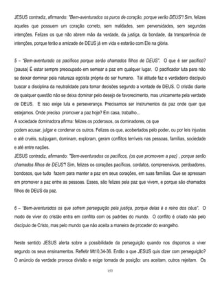 JESUS contradiz, afirmando: "Bem-aventurados os puros de coração, porque verão DEUS"! Sim, felizes
aqueles que possuem um coração correto, sem maldades, sem perversidades, sem segundas
intenções. Felizes os que não abrem mão da verdade, da justiça, da bondade, da transparência de
intenções, porque terão a amizade de DEUS já em vida e estarão com Ele na glória.
5 – ―Bem-aventurado os pacíficos porque serão chamados filhos de DEUS‖. O que é ser pacífico?
(pausa) É estar sempre preocupado em semear a paz em qualquer lugar. O pacificador luta para não
se deixar dominar pela natureza egoísta própria do ser humano. Tal atitude faz o verdadeiro discípulo
buscar a disciplina da neutralidade para tomar decisões segundo a vontade de DEUS. O cristão diante
de qualquer questão não se deixa dominar pelo desejo de favorecimento, mas unicamente pela verdade
de DEUS. E isso exige luta e perseverança. Precisamos ser instrumentos da paz onde quer que
estejamos. Onde preciso promover a paz hoje? Em casa, trabalho...
A sociedade dominadora afirma: felizes os poderosos, os dominadores, os que
podem acusar, julgar e condenar os outros. Felizes os que, acobertados pelo poder, ou por leis injustas
e até cruéis, subjugam, dominam, exploram, geram conflitos terríveis nas pessoas, famílias, sociedade
e até entre nações.
JESUS contradiz, afirmando: "Bem-aventurados os pacíficos, (os que promovem a paz) , porque serão
chamados filhos de DEUS"! Sim, felizes os corações pacíficos, cordatos, compreensivos, perdoadores,
bondosos, que tudo fazem para manter a paz em seus corações, em suas famílias. Que se apressam
em promover a paz entre as pessoas. Esses, são felizes pela paz que vivem, e porque são chamados
filhos de DEUS da paz.
6 – ―Bem-aventurados os que sofrem perseguição pela justiça, porque delas é o reino dos céus‖. O
modo de viver do cristão entra em conflito com os padrões do mundo. O conflito é criado não pelo
discípulo de Cristo, mas pelo mundo que não aceita a maneira de proceder do evangelho.
Neste sentido JESUS alerta sobre a possibilidade da perseguição quando nos dispomos a viver
segundo os seus ensinamentos. Refletir Mt10,34-36. Então o que JESUS quis dizer com perseguição?
O anúncio da verdade provoca divisão e exige tomada de posição: uns aceitam, outros rejeitam. Os
153

 