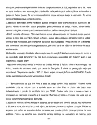 discípulos, porém devem permanecer firmes no compromisso com JESUS, seguindo-o até o fim. Nem
os laços familiares, nem as ameaçãs à própria vida, nada pode impedir o discpípúlo de testemunhar a
justiçã do Reino. (pausa) Às vezes somos criticados porque vamos a Igreja, a catequese. Às vezes
somos criticados porque somos obedientes.
A sociedade dominadora afirma: Felizes os que são protegidos pelos favores fáceis das autoridades da
justiça. Felizes os que têm "costas protegidas" pelos poderosos da justiça. Felizes, porque serão
sempre protegidos, mesmo quando cometem falcatruas, delitos, corrupções e injustiças.
JESUS contradiz, afirmando: "Bem-aventurados os que são perseguidos por causa da justiça, porque
deles é o Reino dos céus"! Sim, tomam-se felizes os que são perseguidos por promoverem a justiça
em favor dos injustiçados, por defenderem as causas dos injustiçados. Principalmente em se tratando
dos sofrimentos causados por injustiças recebidas, por causa da fé em JESUS e da vivência dos seus
ensinamentos.
Onde está a verdadeira felicidade, a bem-aventurança do coração? Nas bem-aventuranças do mundo e
da sociedade pagã dominante? Ou nas Bem-aventuranças anunciadas por JESUS? Qual é sua
experiência, prezado leitor?
Nesta bem-aventurança vemos a vocação do Cristão: Unir-se à Paixão, Morte e Ressurreição de
Cristo, através do sofrimento aceito por causa do Evangelho. E diante da perseguição veja que
consolação! ―Alegrai-vos e exultai...‖ Mt5,12. Como reajo à perseguição? (pausa) CORAGEM! Grande
será a sua recompensa! Avante! Vamos seguir JESUS!
7 – ―Bem-aventurado os que têm fome e sede de justiça porque serão saciados‖. Vivemos numa
sociedade onde os valores com a verdade estão em crise. Para o cristão não basta viver
individualmente o padrão de santidade dado por DEUS. Precisa partir para o mundo e levar a
mensagem, os valores do evangelho, a fé capaz de influenciar em todos os níveis da vida social sem se
deixar contaminar pela corrupção do mundo.
A sociedade mundana afirma: Felizes os espertos, os que sabem tirar proveito de tudo, não importando
a ética ou a moral, não importando se é injusto, se é ato ou processo corrupto ou corruptor. Felizes os
espertos que podem se aproveitar de leis perversas para proveito próprio, para apropriar-se de bens
públicos. Felizes os espertos que, ocupando cargos públicos, se aproveitam ao máximo, sem
154

 