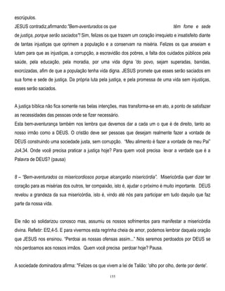 escrúpulos.
JESUS contradiz,afirmando:"Bem-aventurados os que

têm fome e sede

de justiça, porque serão saciados"! Sim, felizes os que trazem um coração irrequieto e insatisfeito diante
de tantas injustiças que oprimem a população e a conservam na miséria. Felizes os que anseiam e
lutam para que as injustiças, a corrupção, a escravidão dos pobres, a falta dos cuidados públicos pela
saúde, pela educação, pela moradia, por uma vida digna 'do povo, sejam superadas, banidas,
exorcizadas, afim de que a população tenha vida digna. JESUS promete que esses serão saciados em
sua fome e sede de justiça. Da própria luta pela justiça, e pela promessa de uma vida sem injustiças,
esses serão saciados.
A justiça bíblica não fica somente nas belas intenções, mas transforma-se em ato, a ponto de satisfazer
as necessidades das pessoas onde se fizer necessário.
Esta bem-aventurança também nos lembra que devemos dar a cada um o que é de direito, tanto ao
nosso irmão como a DEUS. O cristão deve ser pessoas que desejam realmente fazer a vontade de
DEUS construindo uma sociedade justa, sem corrupção. ―Meu alimento é fazer a vontade de meu Pai‖
Jo4,34. Onde você precisa praticar a justiça hoje? Para quem você precisa levar a verdade que é a
Palavra de DEUS? (pausa)
8 – ―Bem-aventurados os misericordiosos porque alcançarão misericórdia‖. Misericórdia quer dizer ter
coração para as misérias dos outros, ter compaixão, isto é, ajudar o próximo é muito importante. DEUS
revelou a grandeza da sua misericórdia, isto é, vindo até nós para participar em tudo daquilo que faz
parte da nossa vida.
Ele não só solidarizou conosco mas, assumiu os nossos sofrimentos para manifestar a misericórdia
divina. Refletir: Ef2,4-5. E para vivermos esta regrinha cheia de amor, podemos lembrar daquela oração
que JESUS nos ensinou. ―Perdoai as nossas ofensas assim...‖ Nós seremos perdoados por DEUS se
nós perdoamos aos nossos irmãos. Quem você precisa perdoar hoje? Pausa.
A sociedade dominadora afirma: "Felizes os que vivem a lei de Talião: 'olho por olho, dente por dente'.
155

 