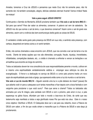 Amados, tomemos a Cruz de JESUS e pensemos que nesta Cruz não há somente peso, não há
somente dor; há também consolação, alegria, delícias celestiais eternas! Avante! Vamos irmãos! Nada
de moleza!
Vale a pena seguir JESUS CRISTO!
Continuando o Sermão da Montanha JESUS proclama também que Vós sois o sal da terra Mt5,13 –
Sal para que serve? Para dar sabor os alimentos, conservar. A palavra sal vem de sabedoria. Se
JESUS nos diz que somos o sal da terra, o que devemos conservar? Assim como o sal dá gosto aos
alimentos, assim com a vivência das bem-aventuranças darão gosto as coisas de DEUS.
O verdadeiro cristão sente gosto pela presença de DEUS em sua vida, e sentindo esta presença, com
certeza, despertará em tantos outros a vir sentir também.
Então, nós somos chamados a esse encontro com JESUS, que nos convida a ser sal da terra e luz do
mundo. Diante de tantas opções que nos são oferecidas; corrupção, fraude, injustiça, imoralidades,
infidelidades, competições desleais, etc., o cristão é chamado a enfrentar e vencer as tentações e as
armadilhas que encontra ao longo do caminho.
Todos os batizados devem ter viva consciência de suas responsabilidades perante o mundo, cultivar em
si mesmo uma espiritualidade verdadeiramente católica e

empregar seus esforços na obra da

evangelização. O fervor e a dedicação no serviço de DEUS e o amor pelo próximo trarão um novo
sopro de espiritualidade para toda a Igreja, que aparecerá então como a luz do mundo e o sal da terra.
Vós sois a Luz do mundo Mt5,14 – Alguém acende uma luz e a põe debaixo da mesa? (pausa) De
que adianta você vir para a catequese ouvir tantas maravilhas e ficar depois com a boca fechada e com
vergonha para proclamar o que você ouviu? Para que serve a chama? Todos os batizados são
animados por uma fé íntegra, pela caridade com DEUS e com o próximo, pelo amor à cruz, e pela
esperança na glória futura, difundam por todo o mundo a boa-nova de Cristo, de sorte que seu
testemunho seja manifesto a todos e seja glorificado nosso Pai que está nos céus. Este é o nosso
único objetivo: Glorificar a DEUS. O Catequista deve ser o sal para seu rebanho, levar a Palavra de
DEUS com sabor, a fim de que vocês sintam a maravilha que é a Palavra de DEUS e saia daqui já
proclamando.
157

 