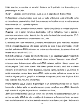 Então, aprendemos o caminho da verdadeira felicidade, as 8 qualidades que devem distinguir o
perfeito discípulo de Cristo.
Cantar : Vós sois o caminho a verdade e a vida. O pão da alegria descido do céu. (refrão)
Conhecemos as bem-aventuranças e agora, para nos ajudar ainda mais a nossa santificação, vamos
conhecer algumas obras caritativas, isto é, de amor as quais nos levarão a socorrer o próximo nas suas
necessidades que são: Corporais e espirituais.
Espirituais – Instruir, aconselhar, confortar, perdoar e suportar com paciência as fraquezas do próximo.
Corporais – dar de comer, moradia ao desabrigados, vestir os maltrapilhos, visitar os doentes e
prisioneiros e sepultar os mortos. A esmola é um dos gestos de misericórdia que mais agrada a DEUS,
pois é o principal testemunho da caridade fraterna – CIC 2447.
E, falando de amor e bem-aventuranças, o momento por excelência no qual a misericórdia precisa ser
vivida é em relação àqueles que estão caídos, o próximo, por causa de suas enfermidades, é refletir
uma linda parábola que JESUS contou para nos mostrar concretamente quem é o nosso próximo e qual
deve ser a nossa atitude - Lc10,30-37.
Neste texto vemos que a resposta tão brilhante não deixou de ser elogiada por JESUS: ―respondeste
corretamente; faze isso e viverás‖, mas logo a seguir veio um problema: ―Mas quem é o meu próximo?‖
A conversa passa do teórico para o prático e daí JESUS conta esta parábola. Mas por que será que
houve a pergunta: Quem é o meu próximo? A Lei deixava questões em aberto, pois o amor ao próximo
era restrito a um determinado número de pessoas, excluindo a plebe, ignorante da Lei, inimigos do
partido, estrangeiros e outros. Nosso Mestre JESUS mostra com esta parábola que o amor não tem
fronteiras, religiosas, políticas, geográficas ou de sangue. Nada pode superar o amor. A lição de JESUS
nesta parábola é clara, nova, forte e maravilhosa!
Detalhe importante: JESUS utiliza-se de personagem de um samaritano para nos dizer que naquele
tempo entre os Judeus aceitar um samaritano era um grande exemplo de amor. JESUS não poderia
exigir ato maior de um judeu do que aceitar um samaritano como irmão.
JESUS também não identifica, Ele diz um homem. Não tem nome, não se sabe onde nasceu, nem se
conhece sua idade. JESUS não entra em detalhes: é simplesmente um homem, um homem que passa,
que é assaltado e que está ali na beira da estrada, necessitando de alguém que o ajude. Será que este
158

 