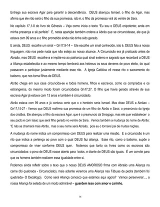 Entrega sua escrava Agar para garantir a descendência. DEUS abençou Ismael, o filho de Agar, mas
afirma que ele não será o filho da sua promessa, isto é, o filho da promessa virá do ventre de Sara.
No capítulo 17,1-8 do livro do Gênesis – Veja como inicia o texto ―Eu sou o DEUS onipotente; anda em
minha presença e sê perfeito‖ E, nesta aparição também ordena a Abrão que se circuncidasse, ele que já
estava com 99 anos e o filho prometido ainda não tinha sido gerado.
E ainda, DEUS escolhe um sinal – Gn17,9-14 – Ele escolhe um sinal conhecido, isto é, DEUS fala a nossa
linguagem, não nos pede nada que não esteja ao nosso alcance. A Circuncisão era já praticado antes de
Abraão, mas DEUS escolhe-a e impõe-na ao patriarca qual sinal externo e sagrado que recordará a DEUS
a Aliança estabelecida e ao mesmo tempo lembrará aos hebreus os seus deveres de povo eleito, do qual
passavam a participar justamente mediante esse rito. A Igreja Católica vê nesse rito o sacramento do
batismo, que nos torna filhos de DEUS.
Abrão chega em sua casa circuncida-se e todos homens, filhos e escravos, como os comprados e os
estrangeiros, do mesmo modo foram circuncidados Gn17,27. O filho que havia gerado através de sua
escrava Agar já estava com 13 anos e também é circuncidado.
Abrão estava com 99 anos e já contava certo que o o herdeiro seria Ismael. Mas disse DEUS a Abrãao –
Gn17,15-27 - Vemos que DEUS reafirma sua promessa de um filho de Abrão e Sarai, o preanúncio da Igreja
dos cristãos. Ele abençou o filho da escrava Agar, que é o preanuncio da Sinagoga, mas ele quer estabelecer o
seu pacto é com Isaac que será filho gerado no ventre de Sara. Vemos também a mudança do nome de Abrão:
―E não se chamará mais Abrão, mas o seu nome será Abraão, pois eu o tornarei pai de muitas nações.

A mudança do nome indica um compromisso com DEUS para realizar uma missão. E a circuncisão é um
rito que indica a pertença ao povo com o qual DEUS faz aliança. Esse rito, como o batismo, supõe o
compromisso de viver conforme DEUS quer.

Notemos que tanto os livres como os escravos são

circuncidados: o povo de DEUS nasce aberto para todos, e diante de DEUS são iguais. É um convite para
que os homens também realizem essa igualdade entre si.
Podemos ainda refletir sobre o texo que o nosso DEUS AMOROSO firma com Abraão uma Aliança na
carne (foi quebrada - Circunscisão), mais adiante veremos uma Aliança nas Tábuas de pedra (também foi
quebrada- O Decálogo). Como será Aliança conosco que estamos aqui agora? Vamos perserverar..., a
nossa Aliança foi selada de um modo admirável – guardem isso com amor e carinho.

16

 