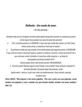 Reflexão - Um modo de amar.
- As três peneiras Sócrates antes de ouvir qualquer conversa sobre alguém perguntava sempre se a pessoa que queria
contar algo já havia passado seu assunto pelas três peneiras!
Sim. A primeira peneira é a VERDADE. O que você quer contar dos outros é um fato? Caso



tenha ouvido contar, a coisa deve morrer por aí mesmo.


Suponhamos então que seja verdade. Deve então passar pela segunda peneira: A BONDADE.

O que você vai contar é coisa boa? Ajuda a construir ou destruir o caminho, a fama do próximo? Se o
que você quer contar é verdade e é coisa boa, então pergunte: e se fosse de
você gostaria que fosse contada? Sim?
Deverá passar ainda pela terceira peneira: NECESSIDADE.
 Convém contar? Resolve alguma coisa? Ajuda a comunidade? Pode melhorar o planeta? E
arremata Sócrates: Se passar pelas três peneiras, conte!
Agindo assim, tanto eu, você e seu irmão nos beneficiaremos. Caso contrário, esqueça
e enterre tudo.
Disse JESUS: “Não julgueis e não sereis julgados. Pois com o juízo com que julgardes, sereis
também vós julgados; e com a medida com que tiverdes medido, também vós sereis medidos”
(Mt7,1-2)

160

 