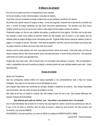 A tábua e os pregos!
Era uma vez um garoto que tinha um temperamento muito explosivo.
Um dia ele recebeu um saco cheio de pregos e uma placa de madeira.
O pai disse a ele que martelasse um prego na tábua toda vez que perdesse a paciência com alguém.
No primeiro dia o garoto colocou 37 pregos na tábua. Já nos dias seguintes, enquanto ele ia aprendendo a controlar sua
raiva, o número de pregos martelados por dias foram diminuindo gradativamente. Ele descobriu que dava menos
trabalho controlar sua raiva do que ter que ir todos os dias pregar diversos pregos na placa de madeira....

Finalmente chegou um dia em que o garoto não perdeu a paciência em hora alguma. Ele falou com se pai sobre
seu sucesso e sobre como estava se sentindo melhor em não explodir com os outros e o pai sugeriu que ele
retirasse todos os pregos da tábua e que a trouxesse para ele. O garoto então trouxe a placa de madeira, já sem os
pregos, e a entregou a seu pai. Ele disse, ―Você está de parabéns, meu filho, mas dê uma olhada nos buracos que
os pregos deixaram na tábua, ela nunca mais será como antes‖.
Quando você diz coisas estando com raiva, suas palavras deixam marcas como essas. Você pode enfiar uma faca em
alguém e depois retirá-la. Não importa quantas vezes você peça desculpas, a cicatriz ainda continuará lá. Uma agressão
verbal é tão ruim quanto uma agressão física.

Amigos são como jóias raras. Eles te fazem sorrir e te encorajam para alcançar o sucesso. Eles te emprestam o
ombro, compartilham dos teus momentos de alegria, e sempre querem ter sues corações abertos para você ―. (Autor
desconhecido)‖.
Oração de Unidade
Senhor nós Te pedimos:
Que nos conheçamos sempre melhor em nossas aspirações e nos compreendamos mais e mais em nossas
limitações; Que cada um de nós sinta e viva as dificuldades do outro;
Que ninguém fique alheio aos momentos de cansaço, dissabor e desânimo do próximo; Que nossas discussões
não nos dividam, mas nos unam na busca da verdade e do bem;
Que cada um de nós, ao construir a própria vida, não impeça o outro de viver a sua; Que nossas diferenças não
excluam ninguém da Comunidade;
Que olhemos para cada um, Senhor, com Teus olhos e nos amemos com o Teu coração.
Que a nossa fraternidade não se feche em si mesma, mas seja disponível, aberta e sensível aos problemas de cada um.
E que, no fim de todos os caminhos, além de todas as buscas e depois de cada encontro não haja vencidos nem
vencedores, mas somente IRMÃOS.
PAI BONDOSO, tudo isto te pedimos, em nome de JESUS na unidade do ESPÍRITO SANTO. AMÉM.

(Jornal ALÔ – Família Inaciana).
161

 