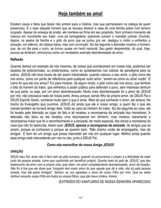Hoje também se ama!
Existem casos e fatos que talvez não entrem para a história, mas que permanecem na cabeça de quem
presenciou. É o caso daquele homem que se recusou destruir a casa de uma família pobre num terreno
ocupado. Apesar da ameaça de prisão, ele manteve-se firme em seu propósito. Num primeiro momento ele
colocou em movimento seu trator, uma pá carregadeira, querendo cumprir o mandato judicial. Ouvindo,
depois, os apelos da família e o grito do povo que se juntou pra ver, desligou o motor e enfrentou a
situação, em silêncio, de cabeça baixa, mas com convicção. No dia seguinte a televisão mostrou o homem,
que, de um dia para o outro, se tornou quase um herói nacional. Seu gesto desprendido, do qual, hoje,
poucos se lembram, emocionou como um verdadeiro exemplo desinteressado de amor.

Reflexão
Quando damos um exemplo de nós mesmos, de coisas que aconteceram em nossa vida, podemos ser
taxados de exibicionistas, ou pretensiosos, como se quiséssemos nos colocar de paradigma para os
outros. JESUS não teve receio de ser assim interpretado, quando colocou o seu amor, o jeito como ele
nos amou, como um ponto de referência para qualquer outro amor: ―amem-se como eu amei vocês‖. E
como foi que ele nos amou? Foi para mostrar, de algum modo, o jeito como ele nos amou, que lembrei
o fato do homem do trator, que enfrentou o poder público para defender o povo, sem interesse nenhum
de sua parte, ou seja, por um amor desinteressado. Muito mais desinteressado foi o amor de JESUS
por nós; não precisava nada de nossa parte. Amou porque, sendo filho do próprio amor, de DEUS Pai e
DEUS Espírito Santo, conhecia muito bem o que é amar. Mais do que conhecer o amor, ele amava. No
trecho do Evangelho que ouvimos, JESUS diz ainda que ele é nosso amigo, e quem faz o que ele
manda também se tornará amigo dele. Volto ao caso do homem do trator. No dia seguinte ao caso, ele
foi levado pela televisão ao lugar do fato e ali recebeu a recompensa da amizade dos moradores. A
televisão não falou se ele recebeu uma recompensa em dinheiro; mas mostrou claramente a
recompensa maior que foi o reconhecimento e a amizade, de modo especial, dos donos e moradores da
casa que não foi destruída. Assim quer JESUS, apenas a recompensa da amizade, de amigos que se
amam, porque se conhecem e porque se querem bem. ―Não chamo vocês de empregados, mas de
amigos‖. É bom ter um amigo que possa interceder por nós em qualquer lugar. Melhor ainda quando
esse amigo está intercedendo por nós no céu, junto a DEUS Pai.
Como não maravilhar do nosso Amigo JESUS!
ORAÇÃO
DEUS meu Pai, amar não é fácil nem do jeito humano, quando só procuramos o prazer e a felicidade de estar
junto da pessoa amada, como que usufruindo em benefício próprio. Quanto mais do jeito de JESUS, que deu
testemunho de amor com a própria vida; quer dizer, um amor completamente desinteressado, amor de doação.
Não foi à toa que ele disse que ―ninguém tem maior amor do que aquele que dá a vida, não só pela pessoa
amada, mas até pelos inimigos‖. Senhor, eu vos agradeço o amor do vosso Filho por mim. Que eu saiba
retribuir amando vosso Filho em todos os vossos filhos, que são meus irmãos. Amém.

(EXTRAÍDO DO SANTUÁRIO DE NOSSA SENHORA APARECIDA)

162

 