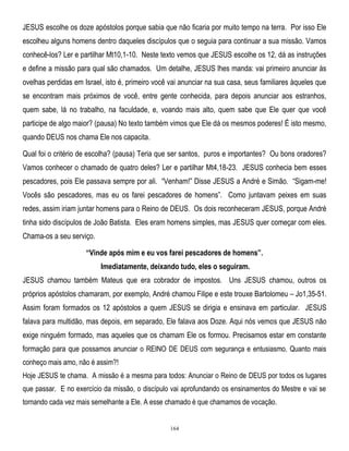 JESUS escolhe os doze apóstolos porque sabia que não ficaria por muito tempo na terra. Por isso Ele
escolheu alguns homens dentro daqueles discípulos que o seguia para continuar a sua missão. Vamos
conhecê-los? Ler e partilhar Mt10,1-10. Neste texto vemos que JESUS escolhe os 12, dá as instruções
e define a missão para qual são chamados. Um detalhe, JESUS lhes manda: vai primeiro anunciar às
ovelhas perdidas em Israel, isto é, primeiro você vai anunciar na sua casa, seus familiares àqueles que
se encontram mais próximos de você, entre gente conhecida, para depois anunciar aos estranhos,
quem sabe, lá no trabalho, na faculdade, e, voando mais alto, quem sabe que Ele quer que você
participe de algo maior? (pausa) No texto também vimos que Ele dá os mesmos poderes! É isto mesmo,
quando DEUS nos chama Ele nos capacita.
Qual foi o critério de escolha? (pausa) Teria que ser santos, puros e importantes? Ou bons oradores?
Vamos conhecer o chamado de quatro deles? Ler e partilhar Mt4,18-23. JESUS conhecia bem esses
pescadores, pois Ele passava sempre por ali. ―Venham!‖ Disse JESUS a André e Simão. ―Sigam-me!
Vocês são pescadores, mas eu os farei pescadores de homens‖. Como juntavam peixes em suas
redes, assim iriam juntar homens para o Reino de DEUS. Os dois reconheceram JESUS, porque André
tinha sido discípulos de João Batista. Eles eram homens simples, mas JESUS quer começar com eles.
Chama-os a seu serviço.
“Vinde após mim e eu vos farei pescadores de homens”.
Imediatamente, deixando tudo, eles o seguiram.
JESUS chamou também Mateus que era cobrador de impostos. Uns JESUS chamou, outros os
próprios apóstolos chamaram, por exemplo, André chamou Filipe e este trouxe Bartolomeu – Jo1,35-51.
Assim foram formados os 12 apóstolos a quem JESUS se dirigia e ensinava em particular. JESUS
falava para multidão, mas depois, em separado, Ele falava aos Doze. Aqui nós vemos que JESUS não
exige ninguém formado, mas aqueles que os chamam Ele os formou. Precisamos estar em constante
formação para que possamos anunciar o REINO DE DEUS com segurança e entusiasmo. Quanto mais
conheço mais amo, não é assim?!
Hoje JESUS te chama. A missão é a mesma para todos: Anunciar o Reino de DEUS por todos os lugares
que passar. E no exercício da missão, o discípulo vai aprofundando os ensinamentos do Mestre e vai se
tornando cada vez mais semelhante a Ele. A esse chamado é que chamamos de vocação.

164

 