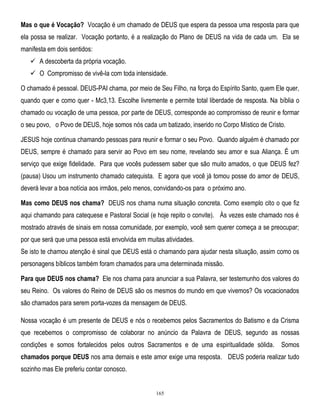 Mas o que é Vocação? Vocação é um chamado de DEUS que espera da pessoa uma resposta para que
ela possa se realizar. Vocação portanto, é a realização do Plano de DEUS na vida de cada um. Ela se
manifesta em dois sentidos:
 A descoberta da própria vocação.
 O Compromisso de vivê-la com toda intensidade.
O chamado é pessoal. DEUS-PAI chama, por meio de Seu Filho, na força do Espírito Santo, quem Ele quer,
quando quer e como quer - Mc3,13. Escolhe livremente e permite total liberdade de resposta. Na bíblia o
chamado ou vocação de uma pessoa, por parte de DEUS, corresponde ao compromisso de reunir e formar
o seu povo, o Povo de DEUS, hoje somos nós cada um batizado, inserido no Corpo Místico de Cristo.
JESUS hoje continua chamando pessoas para reunir e formar o seu Povo. Quando alguém é chamado por
DEUS, sempre é chamado para servir ao Povo em seu nome, revelando seu amor e sua Aliança. É um
serviço que exige fidelidade. Para que vocês pudessem saber que são muito amados, o que DEUS fez?
(pausa) Usou um instrumento chamado catequista. E agora que você já tomou posse do amor de DEUS,
deverá levar a boa notícia aos irmãos, pelo menos, convidando-os para o próximo ano.
Mas como DEUS nos chama? DEUS nos chama numa situação concreta. Como exemplo cito o que fiz
aqui chamando para catequese e Pastoral Social (e hoje repito o convite). Às vezes este chamado nos é
mostrado através de sinais em nossa comunidade, por exemplo, você sem querer começa a se preocupar;
por que será que uma pessoa está envolvida em muitas atividades.
Se isto te chamou atenção é sinal que DEUS está o chamando para ajudar nesta situação, assim como os
personagens bíblicos também foram chamados para uma determinada missão.
Para que DEUS nos chama? Ele nos chama para anunciar a sua Palavra, ser testemunho dos valores do
seu Reino. Os valores do Reino de DEUS são os mesmos do mundo em que vivemos? Os vocacionados
são chamados para serem porta-vozes da mensagem de DEUS.
Nossa vocação é um presente de DEUS e nós o recebemos pelos Sacramentos do Batismo e da Crisma
que recebemos o compromisso de colaborar no anúncio da Palavra de DEUS, segundo as nossas
condições e somos fortalecidos pelos outros Sacramentos e de uma espiritualidade sólida. Somos
chamados porque DEUS nos ama demais e este amor exige uma resposta. DEUS poderia realizar tudo
sozinho mas Ele preferiu contar conosco.

165

 