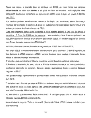 Aquele que recebe o chamado deve ter confiança em DEUS. Às vezes temos que caminhar
decepcionados, às vezes com dúvida, e isto pode nos levar ao desânimo; mais digo para vocês
CORAGEM! Diante disso é importante que confiemos em DEUS, certos de que é um serviço de DEUS e
para DEUS.
Nos trabalhos pastorais experimentamos momentos de alegria, paz, entusiasmo, apesar do cansaço,
renúncias (dar exemplo) e de sacrifícios. E o que nos ajuda demais na nossa vocação é perseverar, é ter a
lembrança constante do primeiro chamado de DEUS.
Outro fator importante demais para exercemos o nosso trabalho pastoral é uma vida de oração e
eucarística. O Corpo de JESUS nos faz corajosos!.

Mas o mais importante é ser um apaixonado por

JESUS! O vocacionado tem que ter um encontro pessoal com JESUS. Só falo bem daquele que conheço
bem. Somos chamados para anunciar JESUS! Certo?!
Na Bíblia podemos ver diversos chamados ou seguimento de JESUS: Ler Jo1,29-34.37-39.
Para seguir JESUS se requer ordinariamente o testemunho de que já o conhece. O dado é importante, os
dois discípulos de JESUS seguiram a JESUS somente depois de haver escutado o testemunho de seu
mestre. E o testemunho exige dois requisitos.
1º ter visto; o qual equivale a haver tido uma experiência pessoal daquele o qual se vai testemunhar.
2º Proclamar o testemunho; No texto, João vê a JESUS e dá testemunho dele; e por parte dos discípulos,
escutaram o testemunho e o aceitaram. Do ouvir e aceitar é que nasceu o desejo, e, assim os discípulos
―seguiram a JESUS‖.
Para que saiam daqui super confiante de que não lhe será pedido nada que estiver ao alcance, vamos ler
Jo21,15-19.
O verdadeiro pastor é aquele que segue a JESUS colocando-se a serviço da comunidade e sendo capaz de
amá-la até o fim, dando por ela até a própria vida. Somos convidados por DEUS e aceitamos se quiser, mas
se aceitar Ele nos exige fidelidade até o fim.
No texto vimos o questionamento: Pedro tu me amas? A passagem projeta uma luz intensa sobre a
fidelidade. Apenas JESUS é perfeitamente fiel.
Vimos a insistente pergunta: ―Pedro tu me amas‖? (filho de João! Isto é, JESUS conhece muito bem quem
está chamando).
166

 