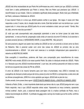 JESUS não tinha necessidade de que Pedro lhe confirmasse seu amor, mesmo por que JESUS o conhecia
muito bem e sabia perfeitamente que Pedro o amava. Mas era Pedro que precisava que JESUS o
reconfirmasse na sua missão. Este é o verdadeiro significado desta passagem. Muito mais que a fidelidade
de Pedro, sobressai a fidelidade de JESUS.
É isso mesmo! Pedro é o único que JESUS poderia confiar à sua Igreja. Ele negou 3 vezes sim! Mas
respondeu o amor 3 vezes, isto é, doação total até a morte. Este fato também vem nos lembrar que o amor
supera tudo. A única coisa que JESUS pediu foi um amor verdadeiro e total, cem por cento! ―Simão, filho
de João, ama-me mais dos que estes‖?
(E você que está acompanhado esta preparação aprenderá a amar se tomar posse da cada tema
apresentado, e mais ao final da preparação vocês verão um exercício de amor! É infalível, é só exercitar e
já estará amando demais o VERDADEIRO AMOR, o nosso MESTRE. Não percam!)
Só será possível a alguém ser pastor das ovelhas de JESUS se tiver um profundo e sincero amor ao Dono
do Rebanho. Não é possível cuidar com amor das coisas de JESUS se primeiro não se ama
incondicionalmente a JESUS. Um amor sem reservas é a condição indispensável para apascentar o
rebanho do MESTRE DO AMOR.
Este evangelho é maravilhoso, podemos até fazer uma comparação para maravilharmos do nosso
MESTRE muito amado JESUS e do nosso querido Pedro: Se João é o discípulo amado de JESUS, Pedro
é o ―discípulo que ama JESUS incondicionalmente‖, e por isso, ele continua pescando em todos os mares
da terra se ocupando das coisas do PAI de JESUS.
O amor de JESUS é do mesmo tamanho para com toda a humanidade, mas JOÃO é chamado nos
evangelhos de discípulo amado porque ele tomou posse do amor de DEUS e correspondeu a este amor até
as últimas conseqüências; JOÃO foi o único apóstolo que seguiu JESUS até os pés da cruz.
Ovelha amada, tome posse disso agora: VOCÊ É MUITO AMADO IGUAL o DISCÍPULO AMADO JOÃO!
Voltando a Pedro; Então, o mais importante deste texto que lemos não é o que JESUS pergunta nem o que
Pedro responde, mas o que JESUS responde várias vezes: ―Apascenta os meus cordeiros, apascenta
minhas ovelhas‖. Assim, pois, o essencial desta passagem não é a triplice confissão de Pedro, mas a
tríplice recomendação de JESUS. A profissão de amor está a serviço da missão que se lhe confia, confirma
e reconfirma.

167

 