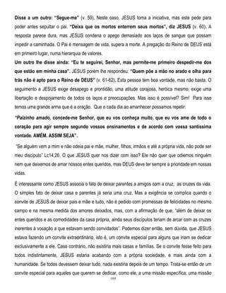 Disse a um outro: “Segue-me” (v. 59). Neste caso, JESUS toma a iniciativa, mas este pede para
poder antes sepultar o pai. “Deixa que os mortos enterrem seus mortos”, diz JESUS (v. 60). A
resposta parece dura, mas JESUS condena o apego demasiado aos laços de sangue que possam
impedir a caminhada. O Pai é mensagem de vida, supera a morte. A pregação do Reino de DEUS está
em primeiro lugar, numa hierarquia de valores.
Um outro lhe disse ainda: “Eu te seguirei, Senhor, mas permite-me primeiro despedir-me dos
que estão em minha casa”. JESUS porém lhe respondeu: “Quem põe a mão no arado e olha para
trás não é apto para o Reino de DEUS” (v. 61-62). Esta pessoa tem boa vontade, mas não basta. O
seguimento a JESUS exige desapego e prontidão, uma atitude corajosa, heróica mesmo; exige uma
libertação e despojamento de todos os laços e preocupações. Mas isso é possível? Sim! Para isso
temos uma grande arma que é a oração. Que o cada dia ao amanhecer possamos repetir:
“Paizinho amado, concede-me Senhor, que eu vos conheça muito, que eu vos ame de todo o
coração para agir sempre segundo vossos ensinamentos e de acordo com vossa santíssima
vontade. AMÉM. ASSIM SEJA”.
―Se alguém vem a mim e não odeia pai e mãe, mulher, filhos, irmãos e até a própria vida, não pode ser
meu discípulo‖ Lc14,26. O que JESUS quer nos dizer com isso? Ele não quer que odiemos ninguém
nem que deixemos de amar nossos entes queridos, mas DEUS deve ter sempre a prioridade em nossas
vidas.
É interessante como JESUS associa o fato de deixar parentes a amigos com a cruz, as cruzes da vida.
O simples fato de deixar casa e parentes já seria uma cruz. Mas a exigência se complica quando o
convite de JESUS de deixar pais e mãe e tudo, não é pedido com promessas de felicidades no mesmo
campo e na mesma medida dos amores deixados, mas, com a afirmação de que, ―além de deixar os
entes queridos e as comodidades da casa própria, ainda seus discípulos teriam de arcar com as cruzes
inerentes à vocação a que estavam sendo convidados‖. Podemos dizer então, sem dúvida, que JESUS
estava fazendo um convite extraordinário, isto é, um convite especial para alguns que iriam se dedicar
exclusivamente a ele. Caso contrário, não existiria mais casas e famílias. Se o convite fosse feito para
todos indistintamente, JESUS estaria acabando com a própria sociedade, e mais ainda com a
humanidade. Se todos devessem deixar tudo, nada existiria depois de um tempo. Trata-se então de um
convite especial para aqueles que querem se dedicar, como ele, a uma missão específica; uma missão
169

 