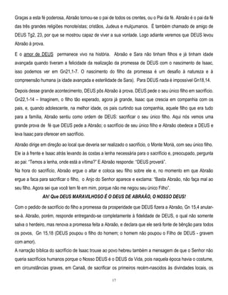 Graças a esta fé poderosa, Abraão tornou-se o pai de todos os crentes, ou o Pai da fé. Abraão é o pai da fé
das três grandes religiões monoteístas; cristãos, Judeus e mulçumanos. É também chamado de amigo de
DEUS Tg2, 23, por que se mostrou capaz de viver a sua vontade. Logo adiante veremos que DEUS levou
Abraão à prova.
E o amor de DEUS permanece vivo na história. Abraão e Sara não tinham filhos e já tinham idade
avançada quando tiveram a felicidade da realização da promessa de DEUS com o nascimento de Isaac,
isso podemos ver em Gn21,1-7. O nascimento do filho da promessa é um desafio à natureza e à
compreensão humana (a idade avançada e esterilidade de Sara). Para DEUS nada é impossível Gn18,14.
Depois desse grande acontecimento, DEUS pôs Abraão à prova. DEUS pede o seu único filho em sacrifício.
Gn22,1-14 – Imaginem, o filho tão esperado, agora já grande, Isaac que crescia em companhia com os
pais, e, quando adolescente, na melhor idade, os pais curtindo sua companhia, aquele filho que era tudo
para a família, Abraão sentiu como ordem de DEUS: sacrificar o seu único filho. Aqui nós vemos uma
grande prova de fé que DEUS pede a Abraão; o sacrifício de seu único filho e Abraão obedece a DEUS e
leva Isaac para oferecer em sacrifício.
Abraão dirige em direção ao local que deveria ser realizado o sacrifício, o Monte Moriá, com seu único filho.
Ele ia à frente e Isaac atrás levando às costas a lenha necessária para o sacrifício e, preocupado, pergunta
ao pai: ―Temos a lenha, onde está a vítima?‖ E Abraão responde: ―DEUS proverá‖.
Na hora do sacrifício, Abraão ergue o altar e coloca seu filho sobre ele e, no momento em que Abraão
ergue a faca para sacrificar o filho, o Anjo do Senhor aparece e exclama: ―Basta Abraão, não faça mal ao
seu filho. Agora sei que você tem fé em mim, porque não me negou seu único Filho‖.
Ah! Que DEUS MARAVILHOSO É O DEUS DE ABRAÃO, O NOSSO DEUS!
Com o pedido de sacrifício do filho a promessa da prosperidade que DEUS fizera a Abraão, Gn 15,4 anularse-á. Abraão, porém, responde entregando-se completamente à fidelidade de DEUS, o qual não somente
salva o herdeiro, mas renova a promessa feita a Abraão, e declara que ele será fonte de bênção para todos
os povos, Gn 15,18 (DEUS poupou o filho do homem; o homem não poupou o Filho de DEUS - gravem
com amor).
A narração bíblica do sacrifício de Isaac trouxe ao povo hebreu também a mensagem de que o Senhor não
queria sacrifícios humanos porque o Nosso DEUS é o DEUS da Vida, pois naquela época havia o costume,
em circunstâncias graves, em Canaã, de sacrificar os primeiros recém-nascidos às divindades locais, os
17

 