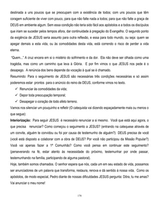 destinada a uns poucos que se preocupam com a existência de todos; com uns poucos que têm
coragem suficiente de viver com pouco, para que não falte nada a todos; para que não falte a graça de
DEUS em ambiente algum. Sem essa condição não teria sido fácil aos apóstolos e a todos os discípulos
que iriam se suceder pelos tempos afora, dar continuidade à pregação do Evangelho. O segundo ponto
da exigência de JESUS seria assunto para outra reflexão, e essa para todo mundo, ou seja: quem se
apegar demais a esta vida, ou às comodidades desta vida, está correndo o risco de perder a vida
eterna.
―Quem...‖ A cruz encera em si o mistério do sofrimento e da dor. Ela não deve ser olhada como uma
tragédia, mas como um caminho que leva à Glória. E por fim vimos o que JESUS nos pede é o
desapego. A renúncia dos bens depende da vocação à qual se é chamado.
Resumindo: Para o seguimento de JESUS são necessárias três condições necessárias e só assim
poderemos estar prontos para o anúncio do reino de DEUS, conforme vimos no texto.
 Renunciar às comodidades da vida;
 Depor toda preocupação temporal;
 Desapegar o coração de todo afeto terreno.
Vamos nos silenciar um pouquinho e refletir (O catequista vai dizendo espaçadamente mais ou menos o
que segue):
Interiorização: Para seguir JESUS é necessário renunciar a si mesmo. Você que está aqui agora, o
que precisa renunciar? Como começou o seguimento a JESUS? (entrando na catequese através de
um convite, alguém te convidou ou foi por causa de testemunho de alguém?) DEUS precisa de você
(você está disposto a colaborar com a obra de DEUS? Por você não participou da Missão Popular?)
Você vai apenas fazer a 1ª Comunhão? Como você pensa em continuar este seguimento?
(perseverando na fé, estar atento às necessidade do próximo, testemunhar por onde passar,
testemunhando na família, participando de alguma pastoral).
Hoje, também somos chamados. O senhor espera que nós, cada um em seu estado de vida, possamos
ser anunciadores de um palavra que transforma, restaura, renova e dá sentido à nossa vida. Como os
apóstolos, de modo especial, Pedro diante de nossas dificuldades JESUS pergunta: Dôra, tu me amas?
Vai anunciar o meu nome!

170

 