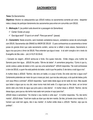 SACRAMENTOS
Tema: Os Sacramentos
Objetivos: Mostrar os catequizandos que JESUS instituiu os sacramentos somente por amor, despertar
neles o desejo de participar diariamente dos sacramentos para entrar em comunhão com DEUS.

1 - Motivação 1: (se preferir esta deverá ler a passagem da Samaritana)
 Cantar: Existe um poço
 Que água será? O que é um sinal? Para que serve? (pausa)
2 – Comentário: Neste encontro, será mostrado verdadeiros tesouro, verdadeiros canais de comunicação
com DEUS. Sacramentos são SINAIS do AMOR DE DEUS! E para conhecermos os sacramentos e tomar
posse do grande Amor que cada sacramento contém, vamos ler e refletir o texto abaixo. Sacramento é
água viva que jorra o Amor de DEUS. Para entender que água é essa é só abrir coração e ler o texto do
Evangelho de São João - Jo4, 6-19.27-30.39-42.
- Cansado da viagem, JESUS sentou-se à fonte. Era quase meio-dia. Então chegou uma mulher da
Samaria para tirar água. JESUS lhe pediu: ―Dê-me de beber‖. A samaritana perguntou: ―Como é que tu,
sendo Judeus, pedes de beber a mim, que sou uma samaritana?‖ JESUS respondeu: ―Se você conhecesse
o dom de DEUS, e quem lhe está pedindo de beber, você é que lhe pediria. E ele daria a você água viva‖.
A mulher disse a JESUS: ―Senhor, não tens um balde, e o poço é fundo. De onde vais tirar a água viva?
Certamente pretendes ser maior do que o nosso pai Jacó, que nos deu este poço, e do qual ele bebeu junto
com seus filhos e animais!‖ JESUS respondeu: ―quem bebe desta água vai ter sede de novo. Mas aquele
que beber a água que eu vou dar, esse nunca mais terá sede. E a água que eu lhe darei, vai se tornar
dentro dele uma fonte de água que jorra para a vida eterna‖. A mulher disse a JESUS: ―Senhor, dá-me
dessa água, para que eu não tenha mais sede nem precise vir aqui para tirar‖.
JESUS disse à samaritana: ―Vá chamar o seu marido e volte aqui‖. A mulher respondeu: ―Eu não tenho
marido‖. JESUS disse: ―Você tem razão ao dizer que não tem marido. De fato, já tiveste cinco maridos. E o
homem que você tem agora, não é seu marido‖. A mulher então disse a JESUS: ‖Senhor, vejo que és
profeta!‖.

172

 