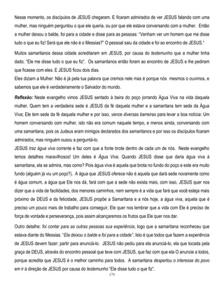 Nesse momento, os discípulos de JESUS chegaram. E ficaram admirados de ver JESUS falando com uma
mulher, mas ninguém perguntou o que ele queria, ou por que ele estava conversando com a mulher. Então
a mulher deixou o balde, foi para a cidade e disse para as pessoas: ―Venham ver um homem que me disse
tudo o que eu fiz! Será que ele não é o Messias?‖ O pessoal saiu da cidade e foi ao encontro de JESUS.―
Muitos samaritanos dessa cidade acreditaram em JESUS, por causa do testemunho que a mulher tinha
dado. ―Ele me disse tudo o que eu fiz‖. Os samaritanos então foram ao encontro de JESUS e lhe pediram
que ficasse com eles. E JESUS ficou dois dias.
Eles diziam a Mulher: Não é já pela tua palavra que cremos nele mas é porque nós mesmos o ouvimos, e
sabemos que ele é verdadeiramente o Salvador do mundo.
Reflexão: Neste evangelho vimos JESUS sentado à beira do poço jorrando Água Viva na vida daquela
mulher. Quem tem a verdadeira sede é JESUS da fé daquela mulher e a samaritana tem sede da Água
Viva; Ele tem sede da fé daquela mulher e por isso, vence diversas barreiras para levar a boa notícia: Um
homem conversando com mulher, isto não era comum naquele tempo, e menos ainda, conversando com
uma samaritana, pois os Judeus eram inimigos declarados dos samaritanos e por isso os discípulos ficaram
admirados, mas ninguém ousou a perguntá-lo.
JESUS traz água viva corrente e faz com que a fonte brote dentro de cada um de nós. Neste evangelho
temos detalhes maravilhosos! Um deles é Água Viva. Quando JESUS disse que daria água viva à
samaritana, ela se admira, mas como? Pois água viva é aquela que brota no fundo do poço e este era muito
fundo (alguém já viu um poço?). A água que JESUS oferece não é aquela que dará sede novamente como
é água comum, a água que Ele nos dá, fará com que a sede não exista mais, com isso, JESUS quer nos
dizer que a vida de facilidades, dos menores caminhos, nem sempre é a vida que fará que você esteja mais
próximo de DEUS e da felicidade, JESUS propõe a Samaritana e a nós hoje, a água viva, aquela que é
preciso um pouco mais de trabalho para conseguir, Ele quer nos lembrar que a vida com Ele é preciso de
força de vontade e perseverança, pois assim alcançaremos os frutos que Ele quer nos dar.
Outro detalhe: foi contar para as outras pessoas sua experiência, logo que a samaritana reconheceu que
estava diante do Messias. ―Ela deixou o balde e foi para a cidade‖. Isto é que todos que fazem a experiência
de JESUS devem fazer: partir para anunciá-lo. JESUS não pediu para ela anunciá-lo, ela que tocada pela
graça de DEUS, através do encontro pessoal que teve com JESUS, que faz com que ela O anuncie a todos,
porque acredita que JESUS é o melhor caminho para todos. A samaritana despertou o interesse do povo
em ir à direção de JESUS por causa do testemunho ―Ele disse tudo o que fiz‖.
173

 