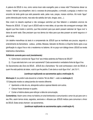A palavra de DEUS é viva, como vamos levar este evangelho para a nossa vida? Precisamos deixar os
nossos ―baldes‖ que atrapalham, isto é, o excesso de preocupações, a omissão, a preguiça, o medo e ir ao
encontro de tanta gente que está passando sede, pelas ruas, praças, nossos vizinhos...Há muita ―água‖
podre oferecida pelo mundo, mas esta não satisfaz (ter tudo, drogas, sexo,...).
Eles vivem no deserto espiritual e não consegue caminhar por lhes faltarem o verdadeiro anúncio da
Pessoa de JESUS. O ―poço‖ que é JESUS está no meio deles, só que eles não conseguem enxergar, falta
alguém que lhes mostre o caminho, que lhes ensinem para que assim possam saborear da ―água viva‖ e
deixe de sentir sede. Eles precisam que nos demos às mãos para que eles possam se sentir seguros e ir
até à fonte.
Um detalhe maravilhoso do texto é a compreensão de JESUS que se manifesta aos poucos, segundo o
entendimento da Samaritana: Judeus, profeta, Messias, Salvador do Mundo e o Espírito Santo após a sua
glorificação é a água Viva e nós o recebemos no batismo. Ali no poço num diálogo breve JESUS se revela
totalmente a Samaritana.
Refletindo somente para você (mentalmente):
1) Como levar o anúncio da ―Água Viva‖ aos irmãos sedentos da Palavra de DEUS?
2) O que este texto tem a ver com sacramento? Cada sacramento é verdadeira fonte de Água Viva.
Os Sacramentos são Dons de DEUS. JESUS diz a Samaritana: ―Se você conhecesse o dom de DEUS, e
quem lhe está pedindo de beber, você é que lhe pediria. E ele daria a você Água Viva‖. Jo4,10-11.

(continuar explicando os sacramentos após a motivação 4).
Motivação 2: (se preferir esta deverá ler a história ―Nó de Afeto‖ – vede na motivação 3)
O Catequista recebe os catequizandos de maneira diferente:
 Apertando a mão de uns, abraçando outros e apenas falando com outros.
 Colocar frases diversas no quadro.
 Contar a história abaixo para reforçar a idéia de comunicação.
Comentários: Assim como vimos na história um sinal lembrando e comunicando o amor do pai para com o
seu filho, assim temos sinais, sagrados, sensíveis e eficazes que JESUS instituiu para comunicar o Amor
de DEUS. Estes sinais chamam –se sacramentos.

(continuar explicando os sacramentos após a motivação 4).

174

 