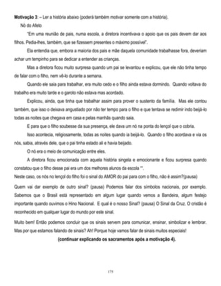 Motivação 3: – Ler a história abaixo (poderá também motivar somente com a história).
Nó do Afeto
―Em uma reunião de pais, numa escola, a diretora incentivava o apoio que os pais devem dar aos
filhos. Pedia-lhes, também, que se fizessem presentes o máximo possível‖.
Ela entendia que, embora a maioria dos pais e mãe daquela comunidade trabalhasse fora, deveriam
achar um tempinho para se dedicar a entender as crianças.
Mas a diretora ficou muito surpresa quando um pai se levantou e explicou, que ele não tinha tempo
de falar com o filho, nem vê-lo durante a semana.
Quando ele saia para trabalhar, era muito cedo e o filho ainda estava dormindo. Quando voltava do
trabalho era muito tarde e o garoto não estava mas acordado.
Explicou, ainda, que tinha que trabalhar assim para prover o sustento da família. Mas ele contou
também, que isso o deixava angustiado por não ter tempo para o filho e que tentava se redimir indo beijá-lo
todas as noites que chegava em casa e pelas manhãs quando saia.
E para que o filho soubesse da sua presença, ele dava um nó na ponta do lençol que o cobria.
Isso acontecia, religiosamente, todas as noites quando ia beijá-lo. Quando o filho acordava e via os
nós, sabia, através dele, que o pai tinha estado ali e havia beijado.
O nó era o meio de comunicação entre eles.
A diretora ficou emocionada com aquela história singela e emocionante e ficou surpresa quando
constatou que o filho desse pai era um dos melhores alunos da escola ――.
Neste caso, os nós no lençol do filho foi o sinal do AMOR do pai para com o filho, não é assim?(pausa)
Quem vai dar exemplo de outro sinal? (pausa) Podemos falar dos símbolos nacionais, por exemplo.
Sabemos que o Brasil está representado em algum lugar quando vemos a Bandeira, algum festejo
importante quando ouvimos o Hino Nacional. E qual é o nosso Sinal? (pausa) O Sinal da Cruz. O cristão é
reconhecido em qualquer lugar do mundo por este sinal.
Muito bem! Então podemos concluir que os sinais servem para comunicar, ensinar, simbolizar e lembrar.
Mas por que estamos falando de sinais? Ah! Porque hoje vamos falar de sinais muitos especiais!

(continuar explicando os sacramentos após a motivação 4).

175

 