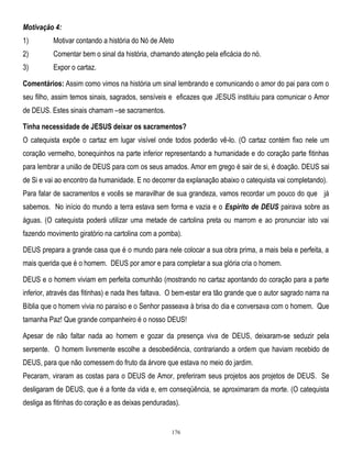 Motivação 4:
1)

Motivar contando a história do Nó de Afeto

2)

Comentar bem o sinal da história, chamando atenção pela eficácia do nó.

3)

Expor o cartaz.

Comentários: Assim como vimos na história um sinal lembrando e comunicando o amor do pai para com o
seu filho, assim temos sinais, sagrados, sensíveis e eficazes que JESUS instituiu para comunicar o Amor
de DEUS. Estes sinais chamam –se sacramentos.
Tinha necessidade de JESUS deixar os sacramentos?
O catequista expõe o cartaz em lugar visível onde todos poderão vê-lo. (O cartaz contém fixo nele um
coração vermelho, bonequinhos na parte inferior representando a humanidade e do coração parte fitinhas
para lembrar a união de DEUS para com os seus amados. Amor em grego é sair de si, é doação. DEUS sai
de Si e vai ao encontro da humanidade. E no decorrer da explanação abaixo o catequista vai completando).
Para falar de sacramentos e vocês se maravilhar de sua grandeza, vamos recordar um pouco do que já
sabemos. No início do mundo a terra estava sem forma e vazia e o Espírito de DEUS pairava sobre as
águas. (O catequista poderá utilizar uma metade de cartolina preta ou marrom e ao pronunciar isto vai
fazendo movimento giratório na cartolina com a pomba).
DEUS prepara a grande casa que é o mundo para nele colocar a sua obra prima, a mais bela e perfeita, a
mais querida que é o homem. DEUS por amor e para completar a sua glória cria o homem.
DEUS e o homem viviam em perfeita comunhão (mostrando no cartaz apontando do coração para a parte
inferior, através das fitinhas) e nada lhes faltava. O bem-estar era tão grande que o autor sagrado narra na
Bíblia que o homem vivia no paraíso e o Senhor passeava à brisa do dia e conversava com o homem. Que
tamanha Paz! Que grande companheiro é o nosso DEUS!
Apesar de não faltar nada ao homem e gozar da presença viva de DEUS, deixaram-se seduzir pela
serpente. O homem livremente escolhe a desobediência, contrariando a ordem que haviam recebido de
DEUS, para que não comessem do fruto da árvore que estava no meio do jardim.
Pecaram, viraram as costas para o DEUS de Amor, preferiram seus projetos aos projetos de DEUS. Se
desligaram de DEUS, que é a fonte da vida e, em conseqüência, se aproximaram da morte. (O catequista
desliga as fitinhas do coração e as deixas penduradas).

176

 