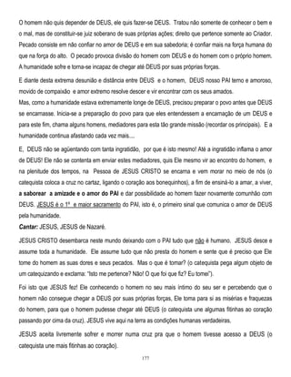 O homem não quis depender de DEUS, ele quis fazer-se DEUS. Tratou não somente de conhecer o bem e
o mal, mas de constituir-se juiz soberano de suas próprias ações; direito que pertence somente ao Criador.
Pecado consiste em não confiar no amor de DEUS e em sua sabedoria; é confiar mais na força humana do
que na força do alto. O pecado provoca divisão do homem com DEUS e do homem com o próprio homem.
A humanidade sofre e torna-se incapaz de chegar até DEUS por suas próprias forças.
E diante desta extrema desunião e distância entre DEUS e o homem, DEUS nosso PAI terno e amoroso,
movido de compaixão e amor extremo resolve descer e vir encontrar com os seus amados.
Mas, como a humanidade estava extremamente longe de DEUS, precisou preparar o povo antes que DEUS
se encarnasse. Inicia-se a preparação do povo para que eles entendessem a encarnação de um DEUS e
para este fim, chama alguns homens, mediadores para esta tão grande missão (recordar os principais). E a
humanidade continua afastando cada vez mais....
E, DEUS não se agüentando com tanta ingratidão, por que é isto mesmo! Até a ingratidão inflama o amor
de DEUS! Ele não se contenta em enviar estes mediadores, quis Ele mesmo vir ao encontro do homem, e
na plenitude dos tempos, na Pessoa de JESUS CRISTO se encarna e vem morar no meio de nós (o
catequista coloca a cruz no cartaz, ligando o coração aos bonequinhos), a fim de ensiná-lo a amar, a viver,
a saborear a amizade e o amor do PAI e dar possibilidade ao homem fazer novamente comunhão com
DEUS. JESUS é o 1º e maior sacramento do PAI, isto é, o primeiro sinal que comunica o amor de DEUS
pela humanidade.

Cantar: JESUS, JESUS de Nazaré.
JESUS CRISTO desembarca neste mundo deixando com o PAI tudo que não é humano. JESUS desce e
assume toda a humanidade. Ele assume tudo que não presta do homem e sente que é preciso que Ele
tome do homem as suas dores e seus pecados. Mas o que é tomar? (o catequista pega algum objeto de
um catequizando e exclama: ―Isto me pertence? Não! O que foi que fiz? Eu tomei‖).
Foi isto que JESUS fez! Ele conhecendo o homem no seu mais íntimo do seu ser e percebendo que o
homem não consegue chegar a DEUS por suas próprias forças, Ele toma para si as misérias e fraquezas
do homem, para que o homem pudesse chegar até DEUS (o catequista une algumas fitinhas ao coração
passando por cima da cruz). JESUS vive aqui na terra as condições humanas verdadeiras.

JESUS aceita livremente sofrer e morrer numa cruz pra que o homem tivesse acesso a DEUS (o
catequista une mais fitinhas ao coração).
177

 