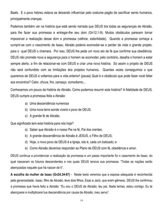 Baals. E o povo hebreu estava se deixando influenciar pelo costume pagão de sacrificar seres humanos,
principalmente crianças.
Podemos também ver na história que está sendo narrada que DEUS tira todas as seguranças de Abraão,
para lhe fazer sua promessa e entregar-lhe seu dom (Gn12,1-9). Muitos obstáculos parecem tornar
impossível a realização desse dom e promessa (velhice, esterilidade). Quando a promessa começa a
cumprir-se com o nascimento de Isaac, Abraão poderia acomodar-se e perder de vista o grande projeto,
para o qual DEUS o chamara. Por isso, DEUS lhe pede um novo ato de fé que confirme sua obediência.
DEUS não promete nova a segurança para o homem se acomodar; pelo contrário, desafia o homem a estar
sempre alerto, a fim de relacionar-se com DEUS e criar uma nova história. Só assim o projeto de DEUS
não será confundido com as limitações dos projetos humanos. Quantas vezes conseguimos o que
queremos de DEUS e voltamos para a vida anterior! (pausa) Qual é o obstáculo que pode fazer você faltar
aos encontros? Calor, chuva, frio, cansaço, comodismo...
Conhecemos um pouco da história de Abraão. Como podemos resumir esta história? A fidelidade de DEUS.
DEUS cumpre a promessa feita a Abraão:
a) Uma descendência numerosa
b) Uma nova terra aonde viverá o povo de DEUS.
c) A grande fé de Abraão.
Que significado tem esta história para nós hoje?
a) Saber que Abraão é o nosso Pai na fé, Pai dos crentes;
b) A grande descendência de Abraão é JESUS, o Filho de DEUS;
d) Hoje, o novo povo de DEUS é a Igreja, isto é, cada um batizado; e
e) Como Abraão devemos responder ao Plano de DEUS com fé, obediência e amor.
DEUS continua a providenciar a realização da promessa e um passo importante foi o casamento de Isaac, do
qual nasceram os futuros descendentes e nos quais DEUS renova sua promessa: ―Todas as nações serão
abençoadas naquele que há nascer de ti‖.
A escolha da mulher de Isaac (Gn24,34-67) - Neste texto veremos que a esposa adequada é reconhecida
pela generosidade. Isaac, filho de Abraão, teve dois filhos, Esaú e Jacó, que eram gêmeos. DEUS lhe confirmou
a promessa que havia feito a Abraão: ―Eu sou o DEUS de Abraão, teu pai. Nada temas, estou contigo. Eu te
abençoarei e multiplicarei tua descendência por causa de Abraão, meu servo‖.
18

 