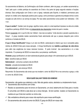 Os sacramentos do Batismo, da Confirmação e da Ordem conferem, além da graça, um caráter sacramental ou
"selo" pelo qual o cristão participa do sacerdócio de Cristo e faz parte da Igreja segundo estados e funções
diversas. Esta configuração com Cristo e com a Igreja, realizada pelo Espírito, é indelével, permanece para
sempre no cristão como disposição positiva para a graça, como promessa e garantia da proteção divina e como
vocação ao culto divino e ao serviço da Igreja. Por isso estes sacramentos nunca podem ser reiterados – CIC
1121.
O que é caráter? Caráter (vem do grego, significa marca, selo) é o sinal espiritual impresso na alma do cristão
e significa a pertença JESUS Cristo e é independente das disposições morais de quem o recebe.
Parece incoerente com o que foi dito nos ―efeitos‖, mas isso se explica: ―onde abunda o pecado superabunda a
Graça‖. A graça recebida nestes sacramentos ficará adormecida até que a pessoa desperte para vivê-la
conforme a Vontade de DEUS.
O que é Graça Santificante? Graça é um dom de DEUS, sobrenatural e interior que nos é concedido pelos
méritos de JESUS Cristo para nossa salvação. A Graça Santificante nos habilita a participar da vida divina
para além das exigências da nossa natureza humana. É parte invisível dos sacramentos e é a mais
importante. É a presença de DEUS na nossa alma, sua presença santificante.
Portanto: graça santificante é um dom sobrenatural gratuito para atingir o fim sobrenatural que é DEUS.
Dom - benefício dado por DEUS
Sobrenatural - comunica a própria vida de DEUS
Gratuito - procede da bondade de DEUS
Fim sobrenatural - para alcançar DEUS.
Resumindo: Os Sacramentos são sinais que nos revelam o amor de DEUS Pai e nos comunica a graça, a vida
e o amor de JESUS Cristo.
DEUS QUER SALVAR TODOS OS HOMENS!

Sacramentos são gestos que celebram a vida. Não são gestos vazios, abstratos ou simplesmente rituais.
 Sacramentos são encontros com Cristo;
 Recebo os sacramentos para me tornar um Sacramento, um sinal, testemunho de Cristo para o mundo;
É comunhão com DEUS e esta deve ser a única intenção. Só tem sentido receber um Sacramento na
medida em que Cristo tem sentido na minha vida;
 São verdadeiros alimento para nossa vida espiritual e para nossa santificação.
 Os sacramentos são canais do amor de DEUS. É graça de DEUS em nossa vida.
180

 