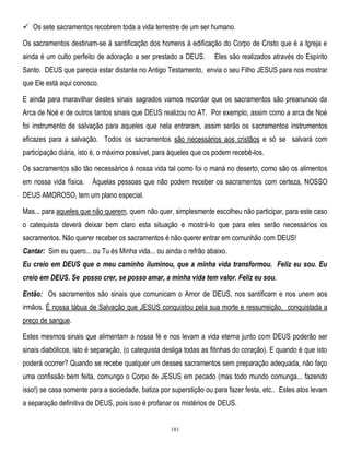  Os sete sacramentos recobrem toda a vida terrestre de um ser humano.
Os sacramentos destinam-se à santificação dos homens à edificação do Corpo de Cristo que é a Igreja e
ainda é um culto perfeito de adoração a ser prestado a DEUS.

Eles são realizados através do Espírito

Santo. DEUS que parecia estar distante no Antigo Testamento, envia o seu Filho JESUS para nos mostrar
que Ele está aqui conosco.
E ainda para maravilhar destes sinais sagrados vamos recordar que os sacramentos são preanuncio da
Arca de Noé e de outros tantos sinais que DEUS realizou no AT. Por exemplo, assim como a arca de Noé
foi instrumento de salvação para aqueles que nela entraram, assim serão os sacramentos instrumentos
eficazes para a salvação. Todos os sacramentos são necessários aos cristãos e só se salvará com
participação diária, isto é, o máximo possível, para àqueles que os podem recebê-los.
Os sacramentos são tão necessários à nossa vida tal como foi o maná no deserto, como são os alimentos
em nossa vida física.

Àquelas pessoas que não podem receber os sacramentos com certeza, NOSSO

DEUS AMOROSO, tem um plano especial.
Mas... para aqueles que não querem, quem não quer, simplesmente escolheu não participar, para este caso
o catequista deverá deixar bem claro esta situação e mostrá-lo que para eles serão necessários os
sacramentos. Não querer receber os sacramentos é não querer entrar em comunhão com DEUS!
Cantar: Sim eu quero... ou Tu és Minha vida... ou ainda o refrão abaixo.
Eu creio em DEUS que o meu caminho iluminou, que a minha vida transformou. Feliz eu sou. Eu
creio em DEUS. Se posso crer, se posso amar, a minha vida tem valor. Feliz eu sou.
Então: Os sacramentos são sinais que comunicam o Amor de DEUS, nos santificam e nos unem aos
irmãos. É nossa tábua de Salvação que JESUS conquistou pela sua morte e ressurreição, conquistada a
preço de sangue.
Estes mesmos sinais que alimentam a nossa fé e nos levam a vida eterna junto com DEUS poderão ser
sinais diabólicos, isto é separação, (o catequista desliga todas as fitinhas do coração). E quando é que isto
poderá ocorrer? Quando se recebe qualquer um desses sacramentos sem preparação adequada, não faço
uma confissão bem feita, comungo o Corpo de JESUS em pecado (mas todo mundo comunga... fazendo
isso!) se casa somente para a sociedade, batiza por superstição ou para fazer festa, etc.. Estes atos levam
a separação definitiva de DEUS, pois isso é profanar os mistérios de DEUS.

181

 