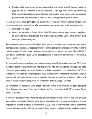 O cristão recebe o sacramento sim, pois sacramento é sinal visível, sensível, mas não receberá a
graça que vem no sacramento e de nada adiantará. Quem age assim profana os mistérios de
DEUS, cometendo pecado gravíssimo. O cristão naufragará na morte eterna, assim como aqueles
que debocharam, não acreditaram no poder de DEUS, naufragaram nas águas do dilúvio.
E para que nunca mais participem dos sacramentos de qualquer maneira, pode-se comparar com
instrumentos eficazes de salvação no AT e estes mesmos instrumentos foram sinais de muitas mortes.
 A arca de Noé já citada.
 Água do Mar Vermelho – Salvou o Povo de DEUS e estas mesmas águas mataram os egípcios.
Isto ocorreu por causa da disposição (falta de preparação e adesão a DEUS), isto é, o motivo que o
levou a precipitarem nas águas.
Temos necessidade dos sacramentos? A Igreja afirma que para os crentes os sacramentos da nova aliança
são necessários à salvação. A "graça sacramental" é a graça do Espírito Santo dada por Cristo e peculiar a
cada sacramento. O Espírito cura e transforma os que o recebem, conformando-os com o Filho de DEUS. O
fruto da vida sacramental é que o Espírito de adoção deifica os fiéis unindo-os vitalmente ao Filho único, o
Salvador – CIC 1129
Podemos ver Sacramentos prefigurados nos sinais da Antiga Aliança? O povo eleito recebe de DEUS sinais
e símbolos distintivos que marcam sua vida litúrgica: estes não mais são apenas celebrações de ciclos
cósmicos e gestos sociais, mas sinais da aliança, símbolos das grandes obras realizadas por DEUS em
favor de seu povo. Entre tais sinais litúrgicos da antiga aliança podemos mencionar a circuncisão, a unção e
a consagração dos reis e dos sacerdotes, a imposição das mãos, os sacrifícios, e sobretudo a Páscoa. A
Igreja vê nesses sinais uma prefiguração dos sacramentos da Nova Aliança – CIC 1150
Os sacramentos são "forças que saem" do corpo de Cristo, sempre vivo e vivificante; são ações do Espírito
Santo Operante no corpo de Cristo, que é a Igreja; são "as obras-primas de DEUS" na Nova e Eterna
Aliança - CIC 1116
A comunhão dos sacramentos. "O fruto de todos os sacramentos pertence a todos os fiéis. Com efeito, os
sacramentos, e sobretudo o Batismo, que é a porta pela qual se entra na Igreja, são igualmente vínculos
sagrados que os unem a todos e os incorporam a JESUS Cristo. A comunhão dos santos é a comunhão
operada pelos sacramentos... O nome comunhão pode ser aplicado a cada sacramento, pois todos eles nos
182

 