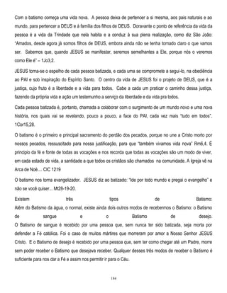 Com o batismo começa uma vida nova. A pessoa deixa de pertencer a si mesma, aos pais naturais e ao
mundo, para pertencer a DEUS e à família dos filhos de DEUS. Doravante o ponto de referência da vida da
pessoa é a vida da Trindade que nela habita e a conduz à sua plena realização, como diz São João:
―Amados, desde agora já somos filhos de DEUS, embora ainda não se tenha tornado claro o que vamos
ser. Sabemos que, quando JESUS se manifestar, seremos semelhantes a Ele, porque nós o veremos
como Ele é‖ – 1Jo3,2.
JESUS torna-se o espelho de cada pessoa batizada, e cada uma se compromete a segui-lo, na obediência
ao PAI e sob inspiração do Espírito Santo. O centro da vida de JESUS foi o projeto de DEUS, que é a
justiça, cujo fruto é a liberdade e a vida para todos. Cabe a cada um praticar o caminho dessa justiça,
fazendo da própria vida e ação um testemunho a serviço da liberdade e da vida pra todos.
Cada pessoa batizada é, portanto, chamada a colaborar com o surgimento de um mundo novo e uma nova
história, nos quais vai se revelando, pouco a pouco, a face do PAI, cada vez mais ―tudo em todos‖.
1Cor15,28.
O batismo é o primeiro e principal sacramento do perdão dos pecados, porque no une a Cristo morto por
nossos pecados, ressuscitado para nossa justificação, para que ―também vivamos vida nova‖ Rm6,4. É
principio da fé e fonte de todas as vocações e nos recorda que todas as vocações são um modo de viver,
em cada estado de vida, a santidade a que todos os cristãos são chamados na comunidade. A Igreja vê na
Arca de Noé.... CIC 1219
O batismo nos torna evangelizador. JESUS diz ao batizado: ―Ide por todo mundo e pregai o evangelho‖ e
não se você quiser... Mt28-19-20.
Existem

três

tipos

de

Batismo:

Além do Batismo da água, o normal, existe ainda dois outros modos de recebermos o Batismo: o Batismo
de

sangue

e

o

Batismo

de

desejo.

O Batismo de sangue é recebido por uma pessoa que, sem nunca ter sido batizada, seja morta por
defender a Fé católica. Foi o caso de muitos mártires que morreram por amor a Nosso Senhor JESUS
Cristo. E o Batismo de desejo é recebido por uma pessoa que, sem ter como chegar até um Padre, morre
sem poder receber o Batismo que desejava receber. Qualquer desses três modos de receber o Batismo é
suficiente para nos dar a Fé e assim nos permitir ir para o Céu.

184

 