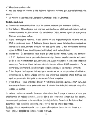  Não pode ser o pai ou a mãe.
 Haja pelo menos um padrinho e uma madrinha. Padrinho e madrinha quer dizer testemunhas para
sempre.
 Ser iniciados na vida cristã, isto é, ser batizado, crismado e feito a 1ª Comunhão.
Símbolos do Batismo
a) O nome – Isto vem nos lembrar que DEUS nos conhece pelo nome. (ver detalhes no KERIGMA)
b) Sinal da Cruz – O Padre traça no peito e na testa para significar que o batizando, pelo batismo, participa
da morte libertadora de JESUS Cristo. É a identidade do Cristão. Lembra a graça da redenção que
Cristo nos proporcionou na Cruz.
c) A água – Purificação e vida nova. A água batismal nos lava do pecado original e nos torna filhos de
DEUS e membros da Igreja. O Celebrante derrama água na cabeça do batizando pronunciando as
palavras: ―Eu te batizo, em nome do Pai, do Filho e do Espírito Santo‖. O mais importante no Batismo é
a graça de DEUS. A água é sinal de graça (sentido pleno), isto é, purificação total.
d) A luz da vela – É a concretização visual daquilo que Cristo é para o mundo. ―Eu sou a luz do mundo‖
(Jo8, 12). Aquele que ilumina, que revela o homem ao próprio homem. Aquele que ensina ao homem o
que ele é. Nos recorda também que JESUS está vivo, JESUS ressuscitou. A vela acesa simboliza a
presença do Espírito na vida do batizando, simboliza também a fé em JESUS ressuscitado. Ele vai
iluminar o seu caminho na fé, vai dar-lhe força e coragem para seguí-lo até mesmo no sofrimento.
e) O óleo (força) – Lembra para o batizado, que a sua vida vai ser de luta para viver a fidelidade ao
compromisso da fé. Somos ungidos com óleo, para lembrar que recebemos a força de DEUS para
seguir a nossa vocação. Mas qual é a nossa vocação? É a de evangelizar.
f) A veste branca – o que simboliza o branco? A veste branca expressa a pureza, a VIDA NOVA que
recebemos no Batismo e que agora vamos viver. É também sinal do Espírito Santo que nos purifica,
perdoa e nos santifica.
No batismo recebemos a missão de sermos missionários, isto é, pregar a boa nova a todos que
encontrarmos em nossos caminhos. A unção com o óleo lembra-nos também que pelo batismo,
tornamos participantes do poder messiânico (missão) de Cristo: Sace rdotal, Profético e Real.
Sacerdotal - todo batizado é sacerdote, isto é, deverá doar-se a favor dos irmãos.
Profético - isto é, deverá anunciar com coragem o Evangelho e denunciar todo tipo de erro.
Real – isto é, o batizado faz parte da realeza de DEUS.
186

 